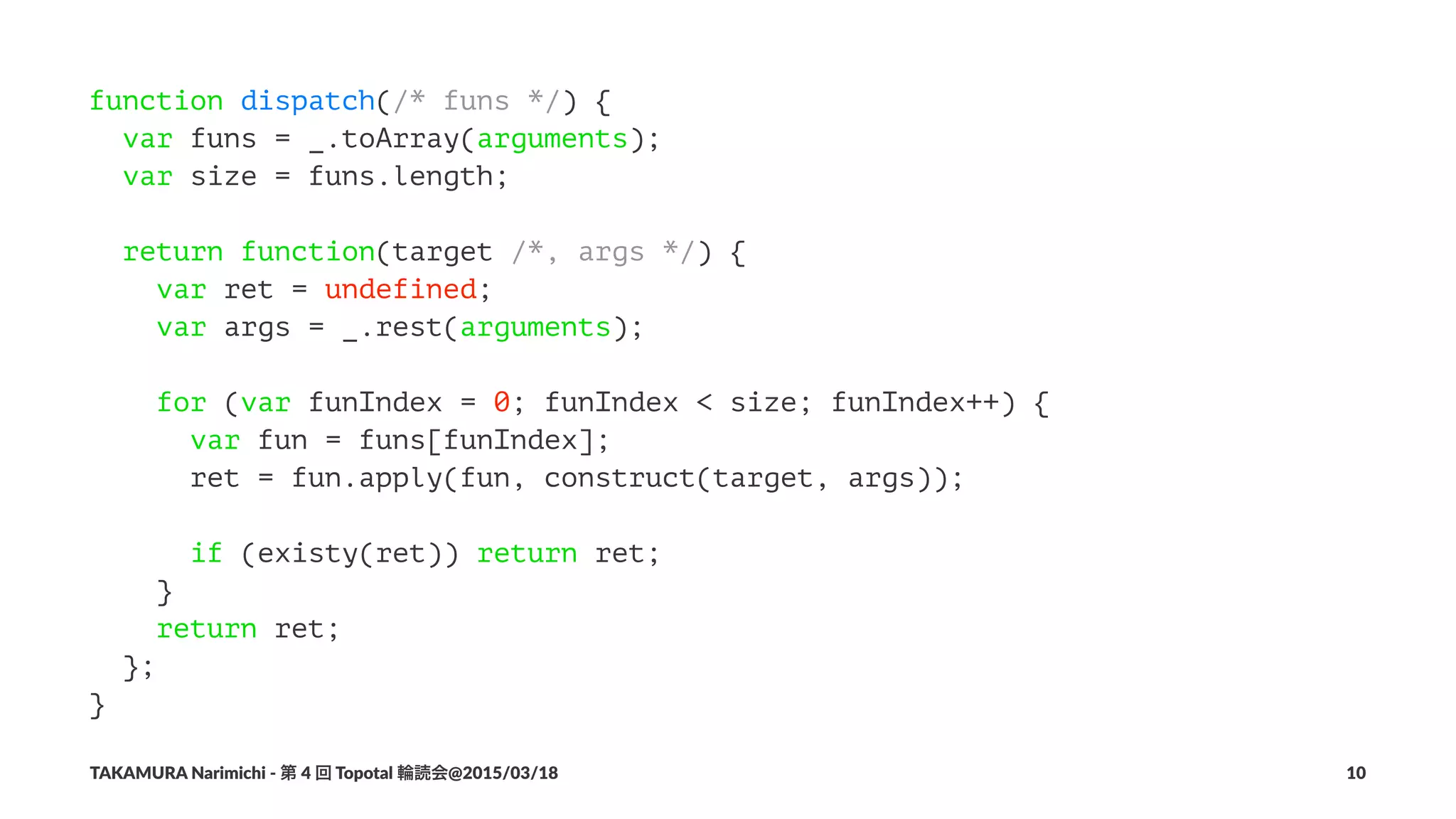 function dispatch(/* funs */) {
var funs = _.toArray(arguments);
var size = funs.length;
return function(target /*, args */) {
var ret = undefined;
var args = _.rest(arguments);
for (var funIndex = 0; funIndex < size; funIndex++) {
var fun = funs[funIndex];
ret = fun.apply(fun, construct(target, args));
if (existy(ret)) return ret;
}
return ret;
};
}
TAKAMURA'Narimichi'/'第'4'回'Topotal'輪読会@2015/03/18 10
 