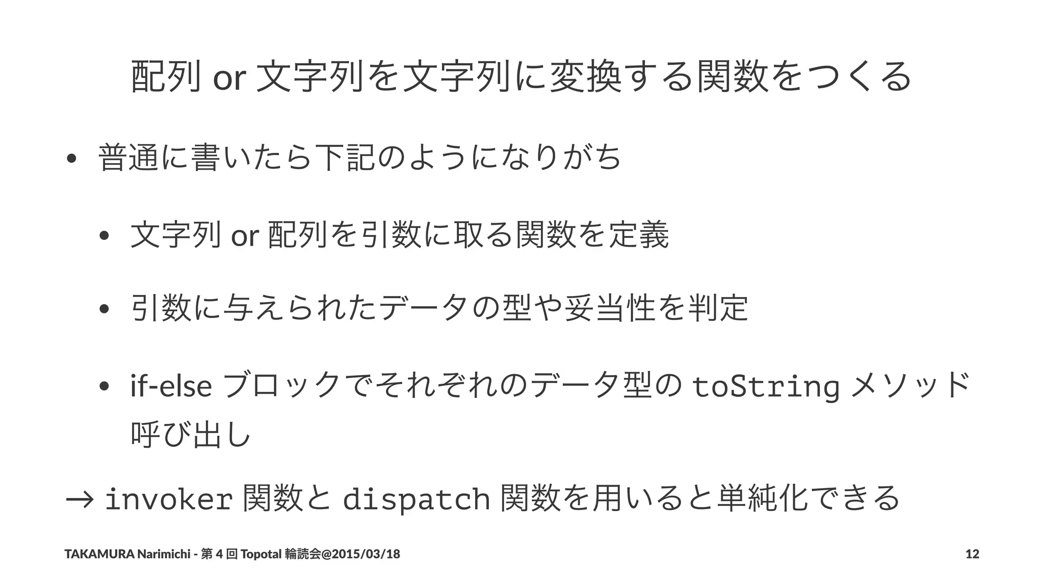 配列!or!文字列を文字列に変換する関数をつくる
• 普通に書いたら下記のようになりがち
• 文字列"or"配列を引数に取る関数を定義
• 引数に与えられたデータの型や妥当性を判定
• if'else"ブロックでそれぞれのデータ型の"toString"メソッド
呼び出し
→"invoker"関数と"dispatch"関数を用いると単純化できる
TAKAMURA'Narimichi'/'第'4'回'Topotal'輪読会@2015/03/18 12
 