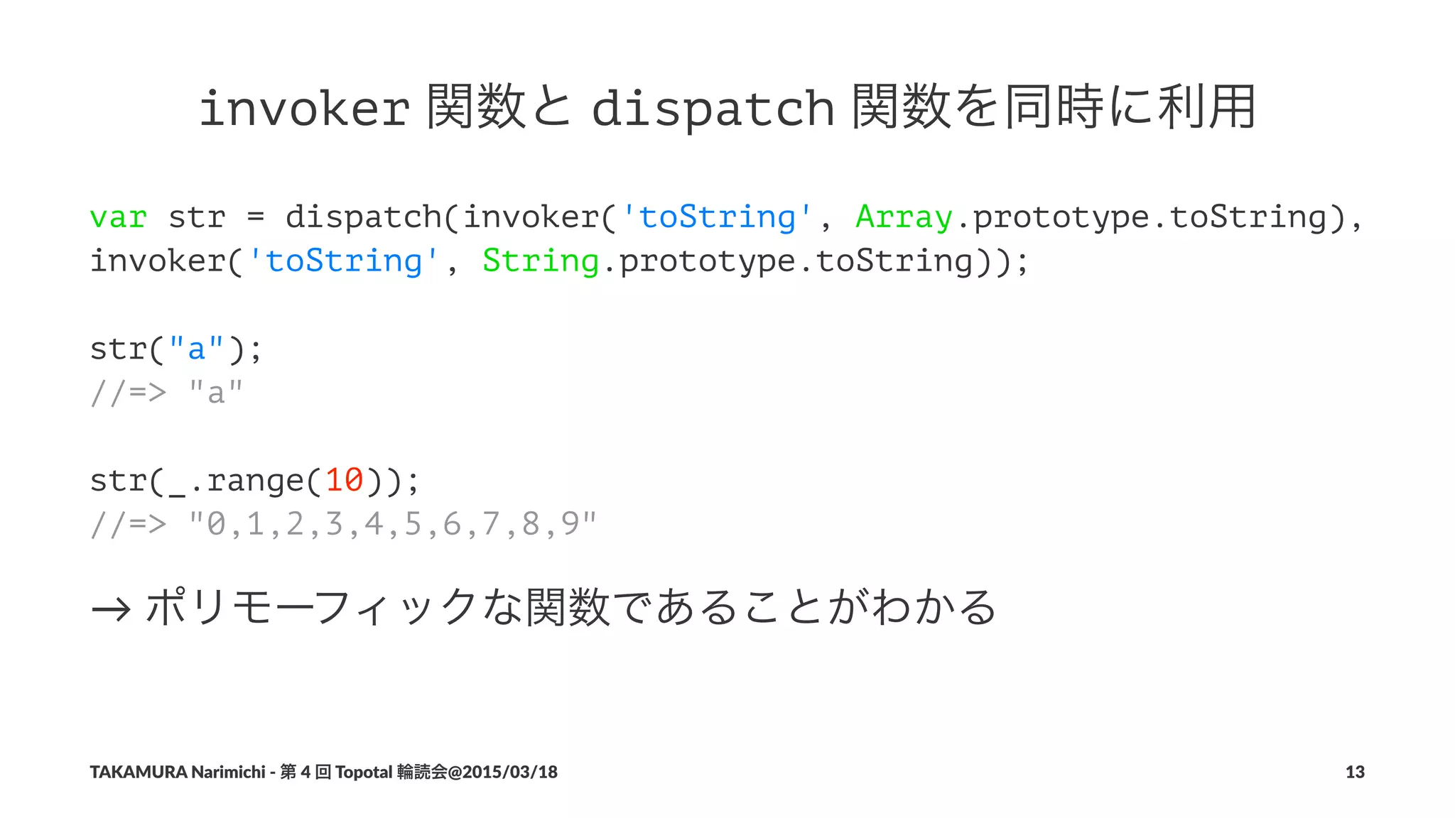 invoker!関数と!dispatch!関数を同時に利用
var str = dispatch(invoker('toString', Array.prototype.toString),
invoker('toString', String.prototype.toString));
str("a");
//=> "a"
str(_.range(10));
//=> "0,1,2,3,4,5,6,7,8,9"
→"ポリモーフィックな関数であることがわかる
TAKAMURA'Narimichi'/'第'4'回'Topotal'輪読会@2015/03/18 13
 