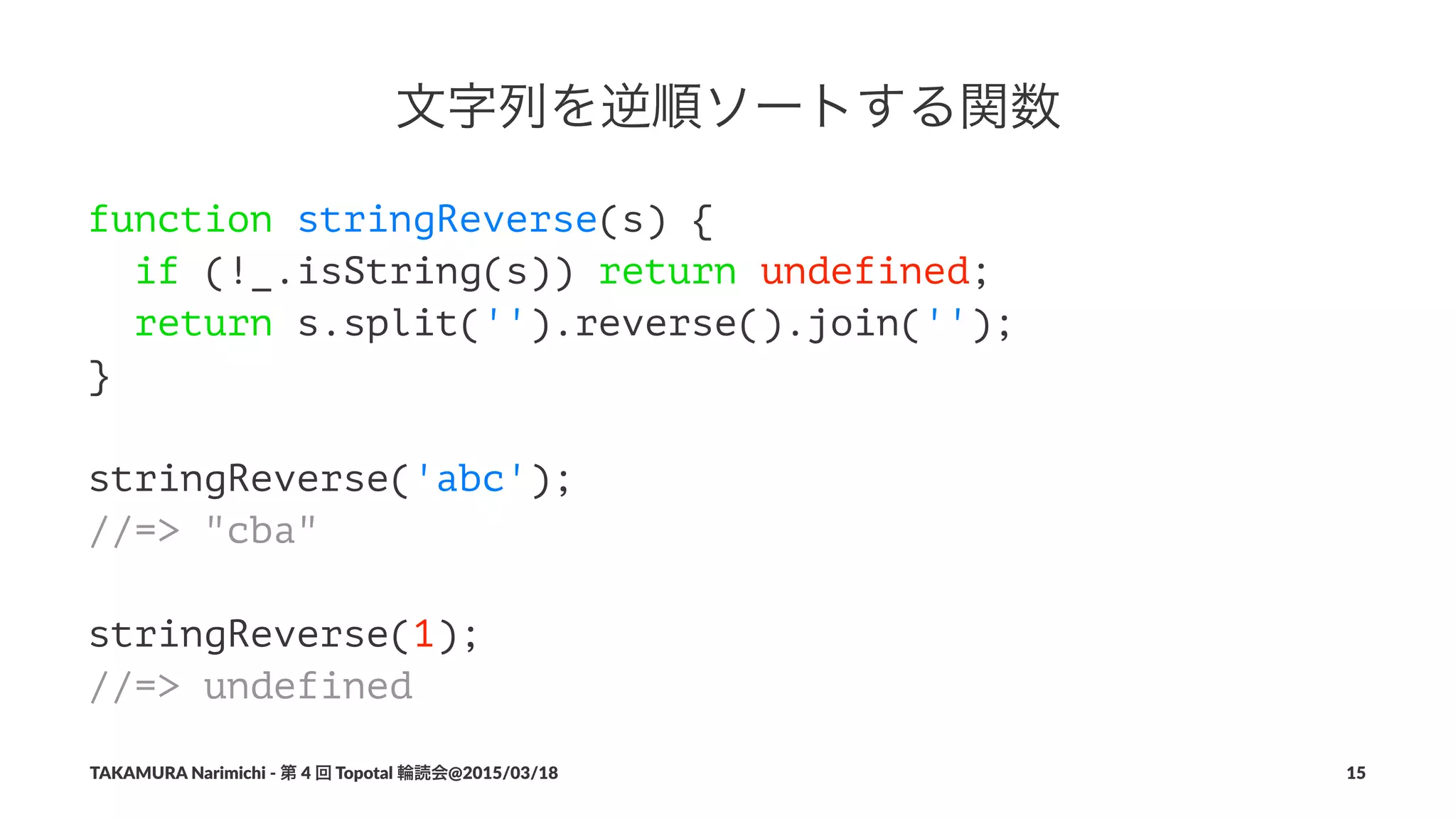 文字列を逆順ソートする関数
function stringReverse(s) {
if (!_.isString(s)) return undefined;
return s.split('').reverse().join('');
}
stringReverse('abc');
//=> "cba"
stringReverse(1);
//=> undefined
TAKAMURA'Narimichi'/'第'4'回'Topotal'輪読会@2015/03/18 15
 