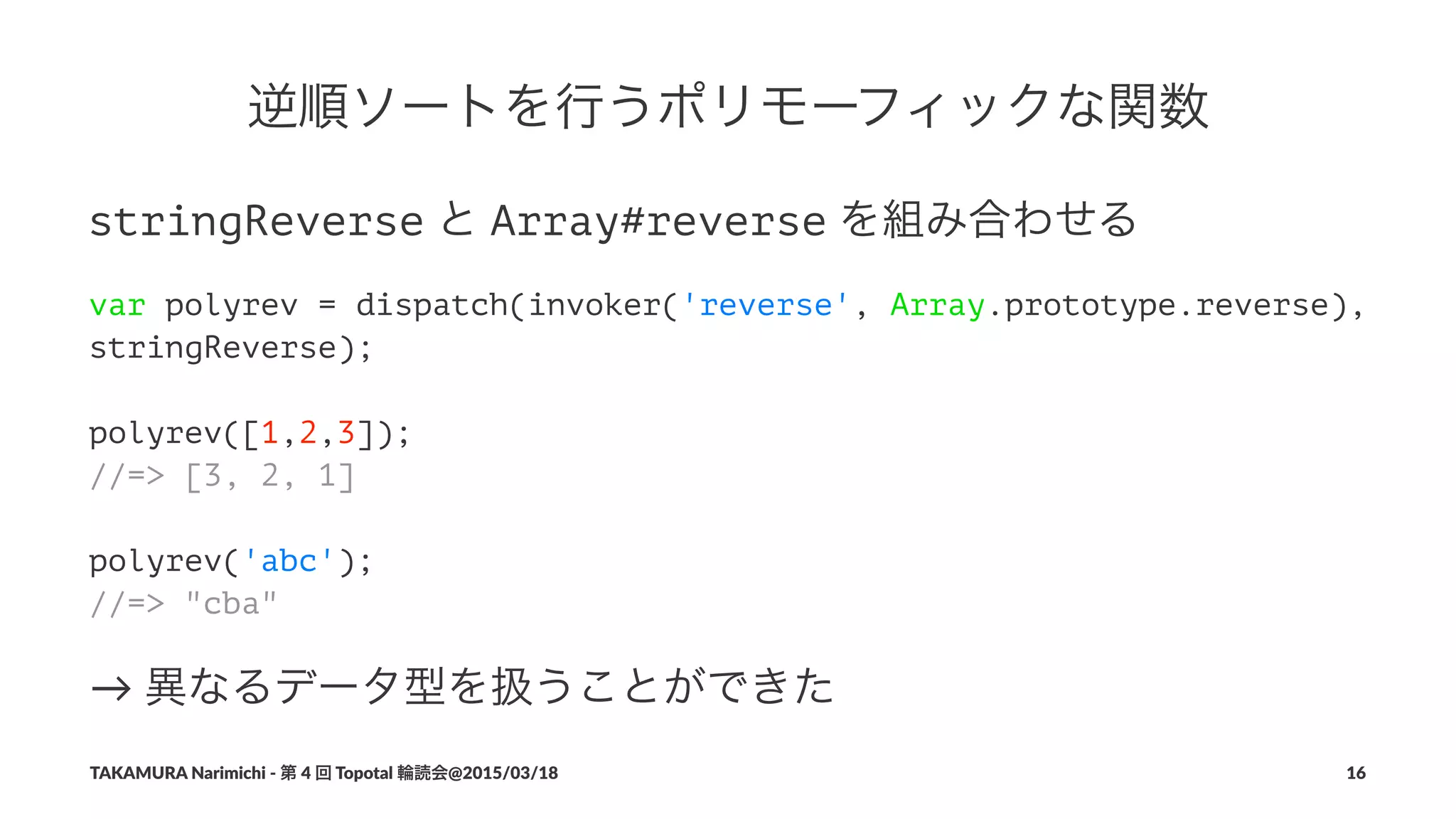 逆順ソートを行うポリモーフィックな関数
stringReverse!と!Array#reverse!を組み合わせる
var polyrev = dispatch(invoker('reverse', Array.prototype.reverse),
stringReverse);
polyrev([1,2,3]);
//=> [3, 2, 1]
polyrev('abc');
//=> "cba"
→"異なるデータ型を扱うことができた
TAKAMURA'Narimichi'/'第'4'回'Topotal'輪読会@2015/03/18 16
 