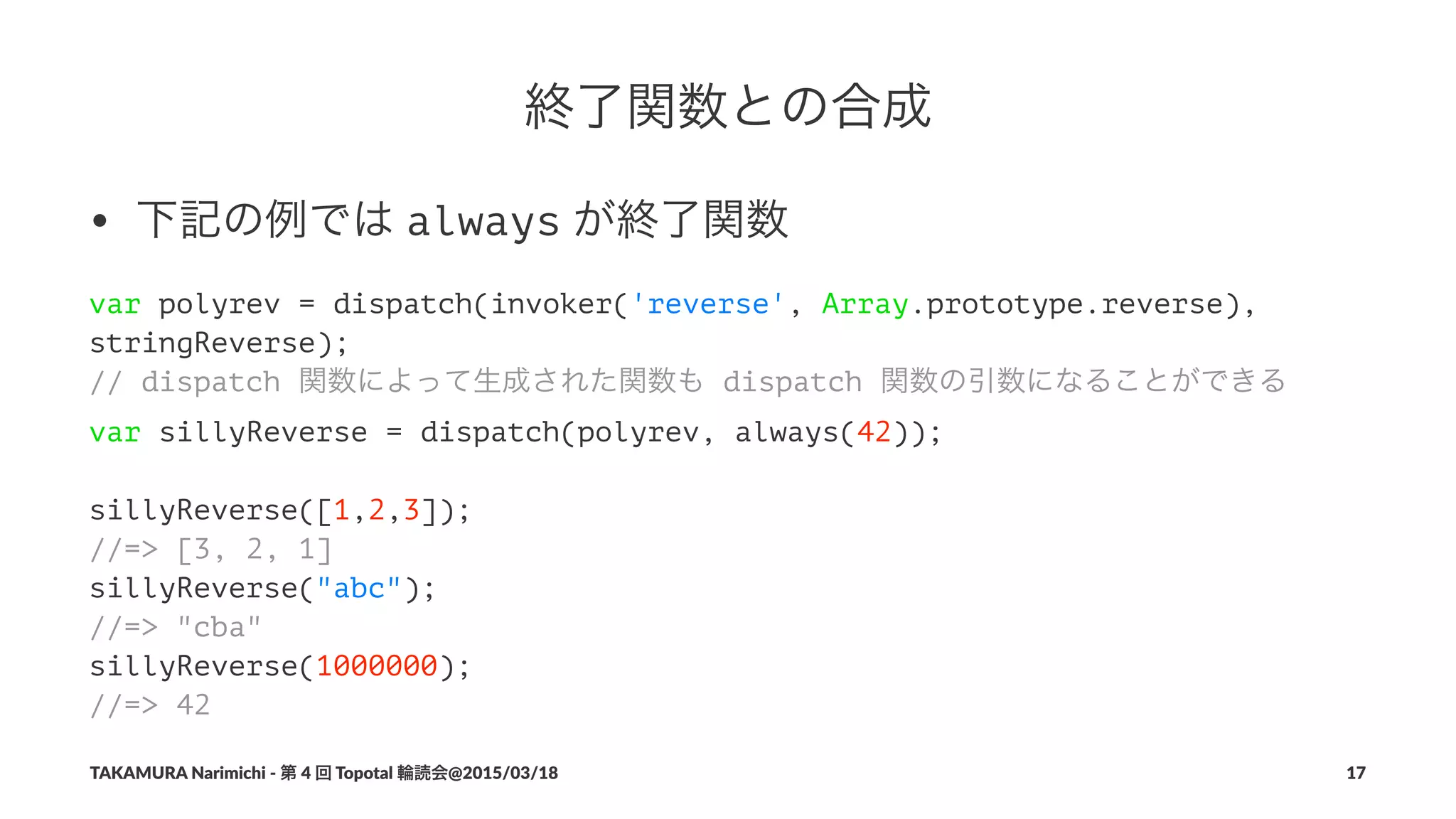 終了関数との合成
• 下記の例では"always"が終了関数
var polyrev = dispatch(invoker('reverse', Array.prototype.reverse),
stringReverse);
// dispatch 関数によって生成された関数も dispatch 関数の引数になることができる
var sillyReverse = dispatch(polyrev, always(42));
sillyReverse([1,2,3]);
//=> [3, 2, 1]
sillyReverse("abc");
//=> "cba"
sillyReverse(1000000);
//=> 42
TAKAMURA'Narimichi'/'第'4'回'Topotal'輪読会@2015/03/18 17
 