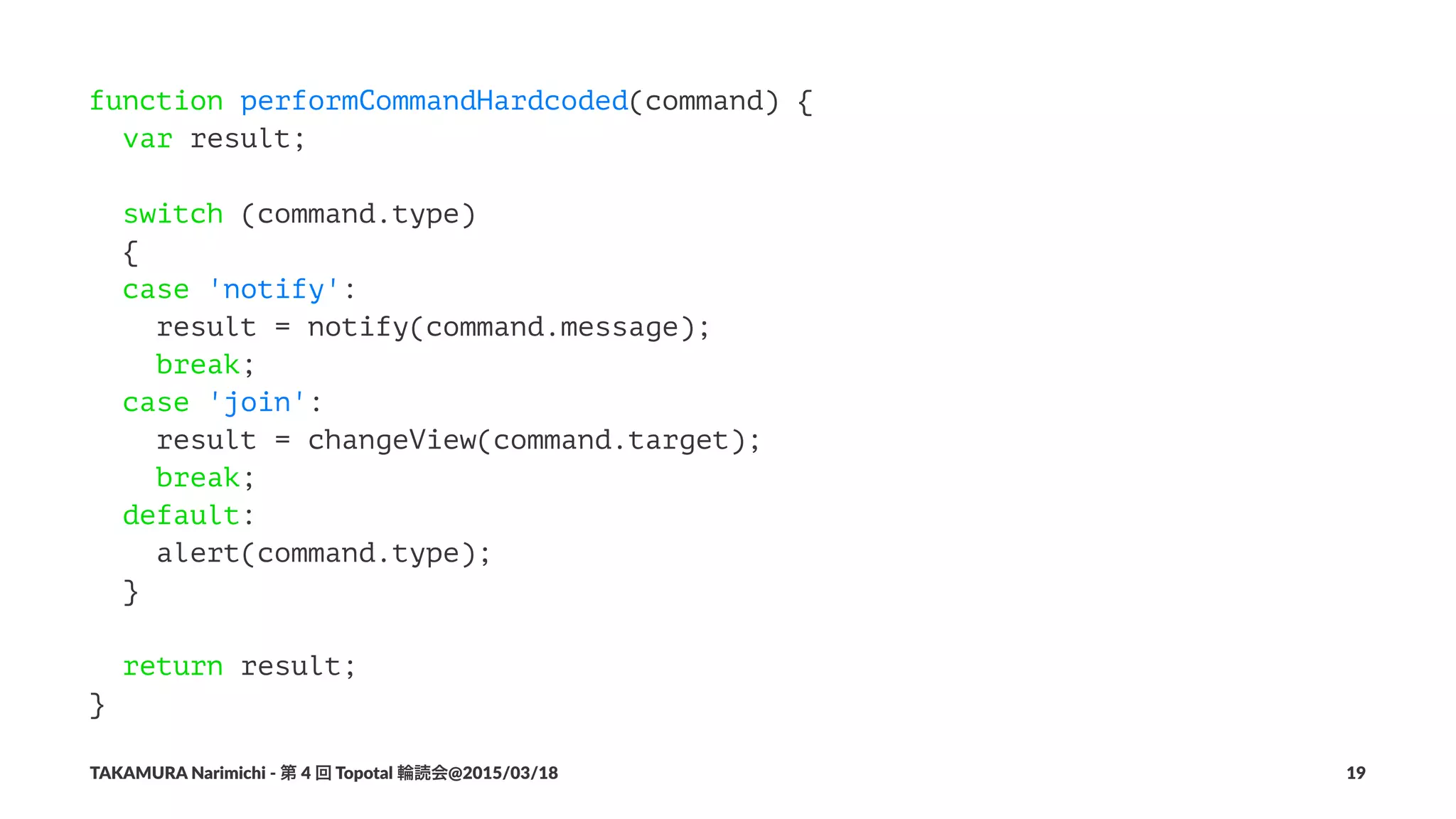function performCommandHardcoded(command) {
var result;
switch (command.type)
{
case 'notify':
result = notify(command.message);
break;
case 'join':
result = changeView(command.target);
break;
default:
alert(command.type);
}
return result;
}
TAKAMURA'Narimichi'/'第'4'回'Topotal'輪読会@2015/03/18 19
 