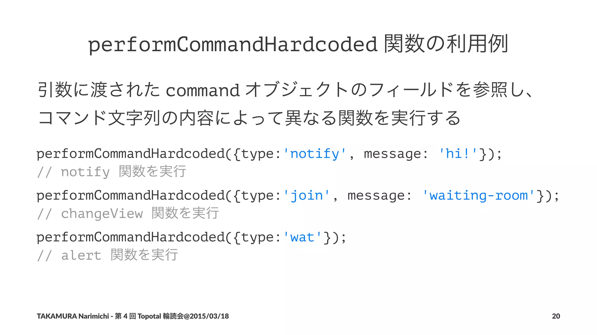 performCommandHardcoded!関数の利用例
引数に渡された!command!オブジェクトのフィールドを参照し、
コマンド文字列の内容によって異なる関数を実行する
performCommandHardcoded({type:'notify', message: 'hi!'});
// notify 関数を実行
performCommandHardcoded({type:'join', message: 'waiting-room'});
// changeView 関数を実行
performCommandHardcoded({type:'wat'});
// alert 関数を実行
TAKAMURA'Narimichi'/'第'4'回'Topotal'輪読会@2015/03/18 20
 