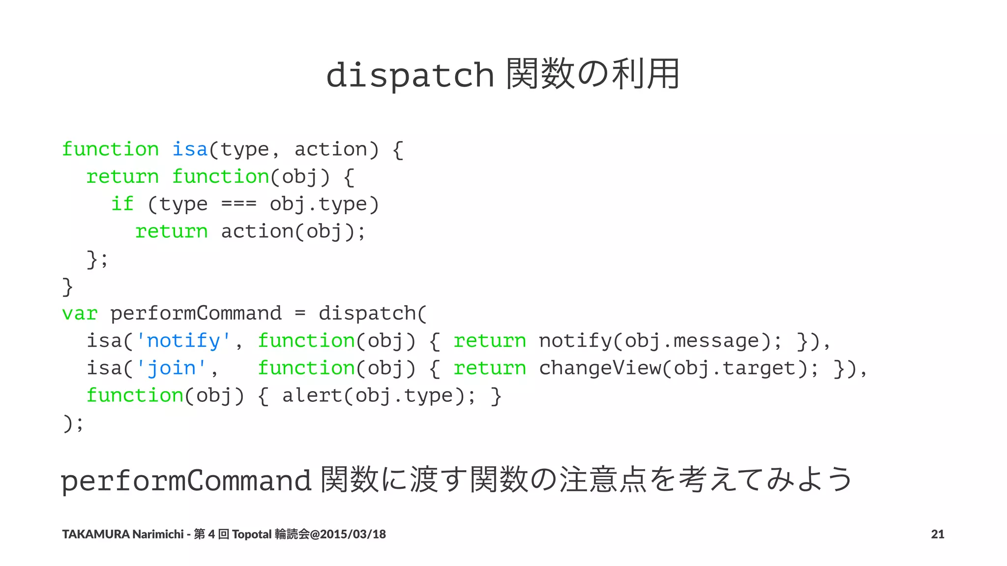 dispatch!関数の利用
function isa(type, action) {
return function(obj) {
if (type === obj.type)
return action(obj);
};
}
var performCommand = dispatch(
isa('notify', function(obj) { return notify(obj.message); }),
isa('join', function(obj) { return changeView(obj.target); }),
function(obj) { alert(obj.type); }
);
performCommand!関数に渡す関数の注意点を考えてみよう
TAKAMURA'Narimichi'/'第'4'回'Topotal'輪読会@2015/03/18 21
 