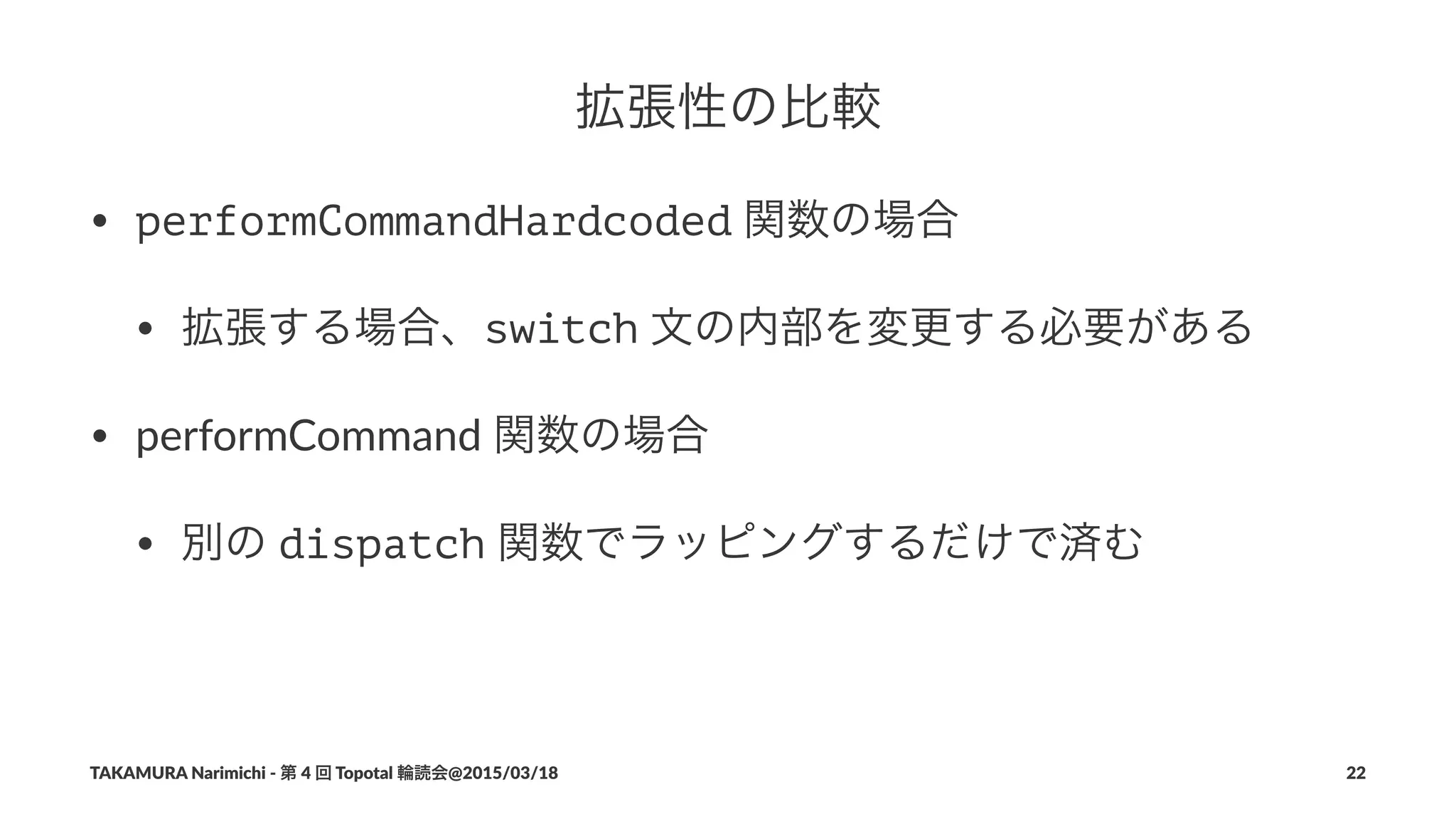 拡張性の比較
• performCommandHardcoded"関数の場合
• 拡張する場合、switch"文の内部を変更する必要がある
• performCommand"関数の場合
• 別の"dispatch"関数でラッピングするだけで済む
TAKAMURA'Narimichi'/'第'4'回'Topotal'輪読会@2015/03/18 22
 