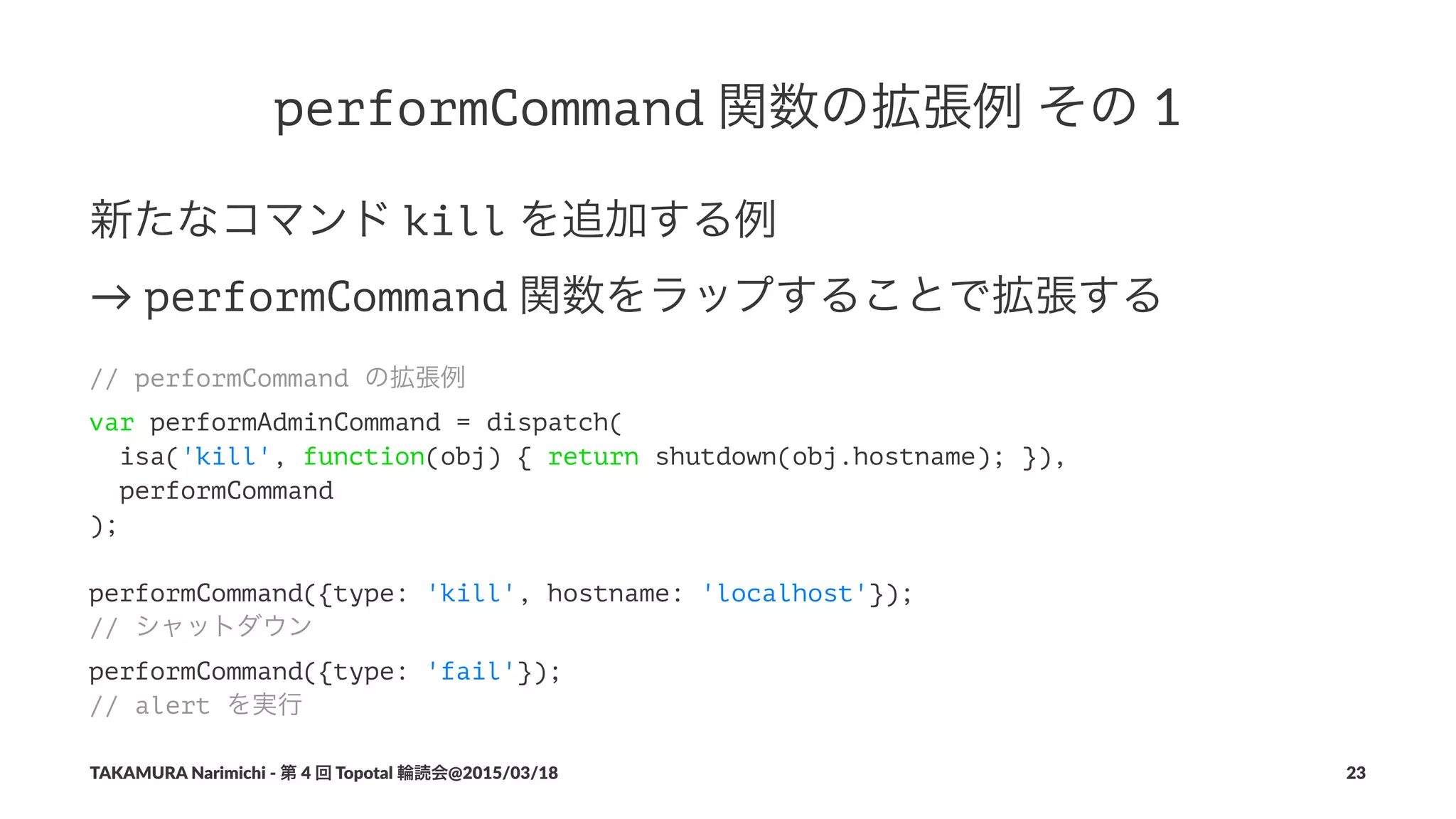 performCommand!関数の拡張例!その!1
新たなコマンド!kill!を追加する例
→!performCommand!関数をラップすることで拡張する
// performCommand の拡張例
var performAdminCommand = dispatch(
isa('kill', function(obj) { return shutdown(obj.hostname); }),
performCommand
);
performCommand({type: 'kill', hostname: 'localhost'});
// シャットダウン
performCommand({type: 'fail'});
// alert を実行
TAKAMURA'Narimichi'/'第'4'回'Topotal'輪読会@2015/03/18 23
 