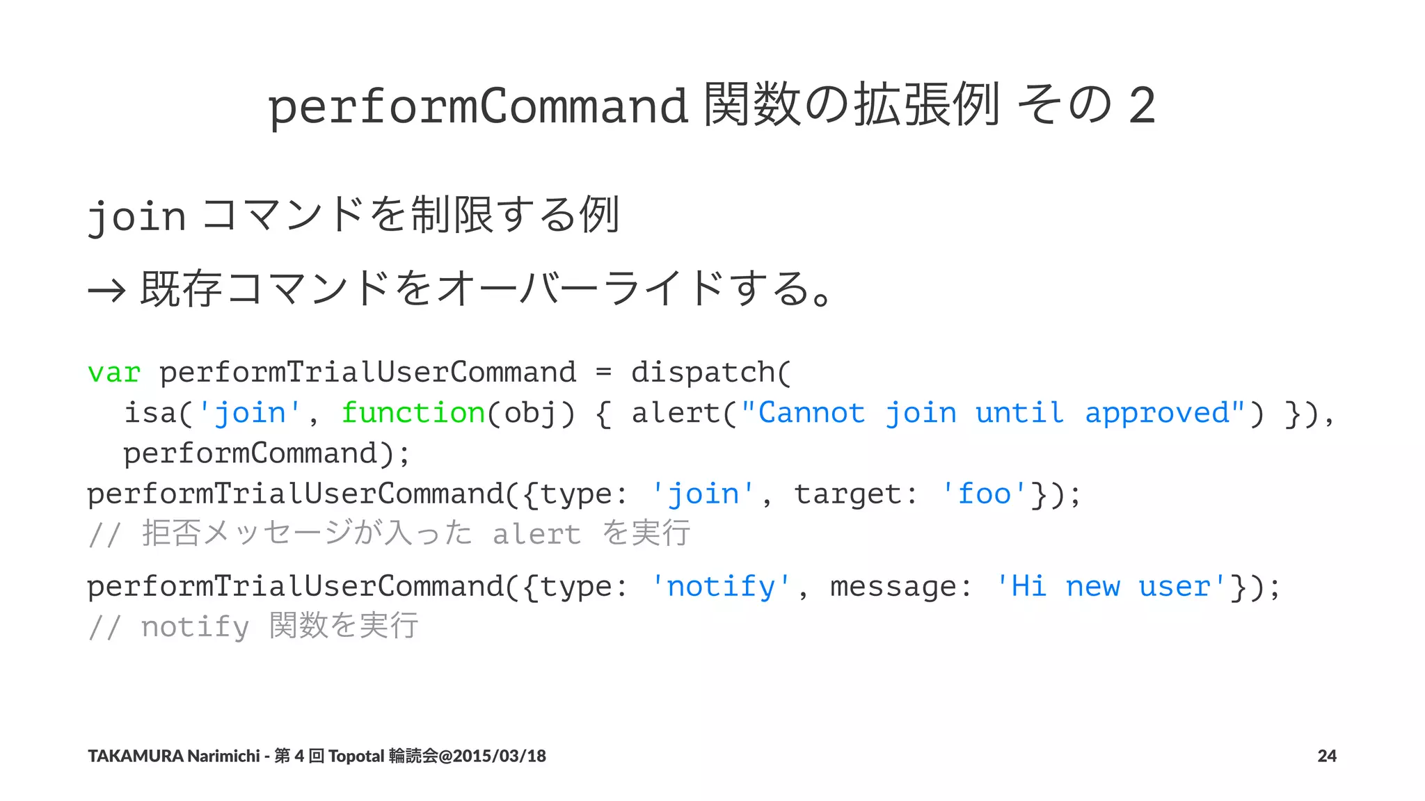 performCommand!関数の拡張例!その!2
join!コマンドを制限する例
→!既存コマンドをオーバーライドする。
var performTrialUserCommand = dispatch(
isa('join', function(obj) { alert("Cannot join until approved") }),
performCommand);
performTrialUserCommand({type: 'join', target: 'foo'});
// 拒否メッセージが入った alert を実行
performTrialUserCommand({type: 'notify', message: 'Hi new user'});
// notify 関数を実行
TAKAMURA'Narimichi'/'第'4'回'Topotal'輪読会@2015/03/18 24
 