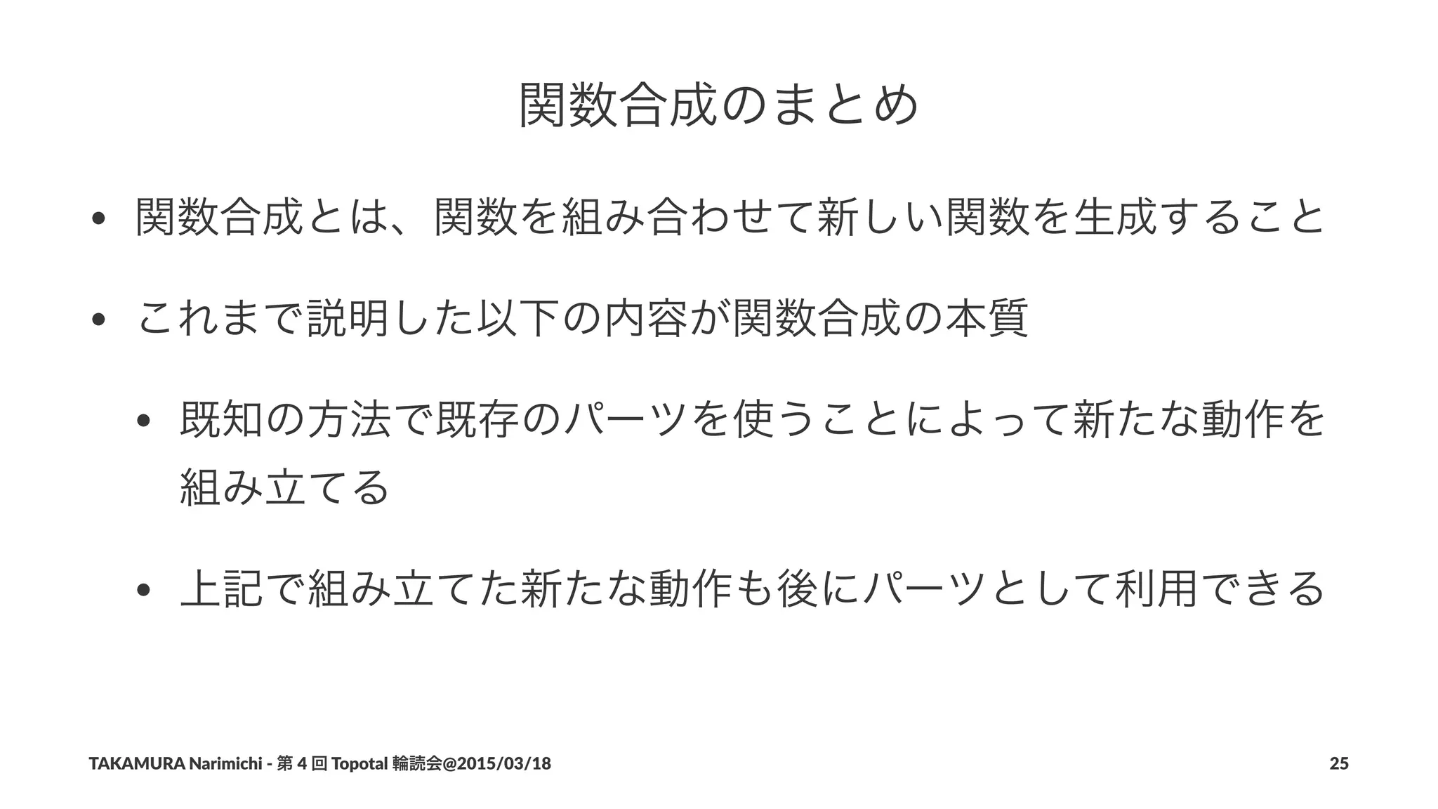 関数合成のまとめ
• 関数合成とは、関数を組み合わせて新しい関数を生成すること
• これまで説明した以下の内容が関数合成の本質
• 既知の方法で既存のパーツを使うことによって新たな動作を
組み立てる
• 上記で組み立てた新たな動作も後にパーツとして利用できる
TAKAMURA'Narimichi'/'第'4'回'Topotal'輪読会@2015/03/18 25
 