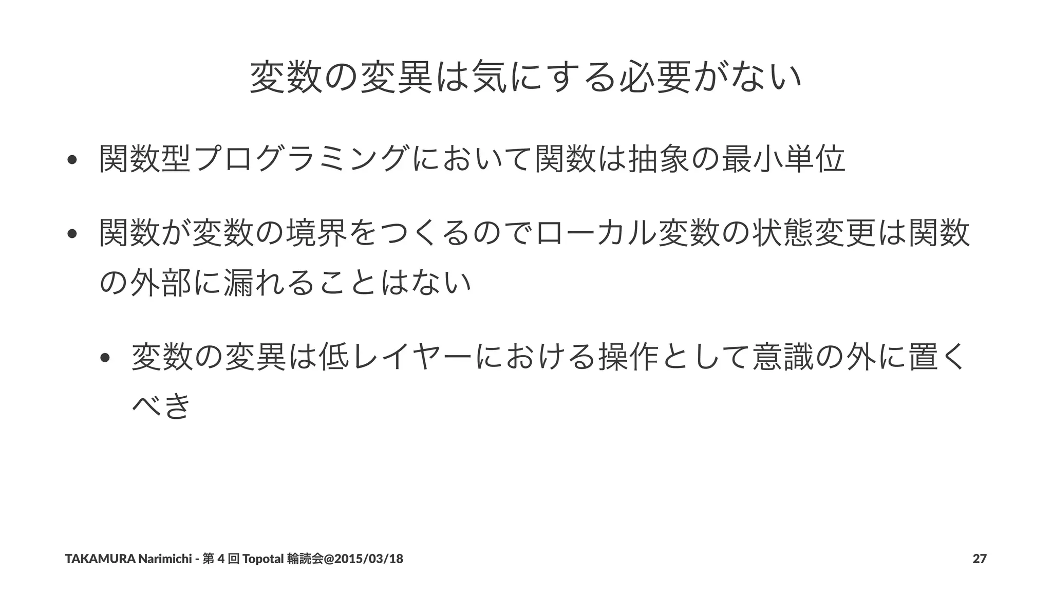 変数の変異は気にする必要がない
• 関数型プログラミングにおいて関数は抽象の最小単位
• 関数が変数の境界をつくるのでローカル変数の状態変更は関数
の外部に漏れることはない
• 変数の変異は低レイヤーにおける操作として意識の外に置く
べき
TAKAMURA'Narimichi'/'第'4'回'Topotal'輪読会@2015/03/18 27
 