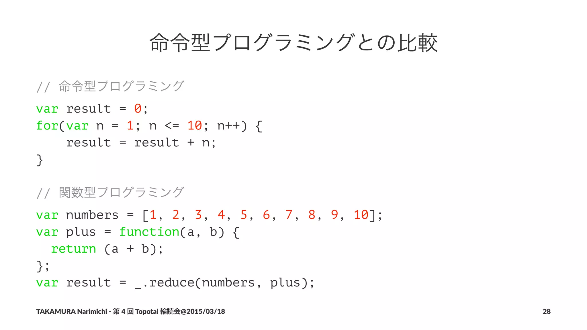 命令型プログラミングとの比較
// 命令型プログラミング
var result = 0;
for(var n = 1; n <= 10; n++) {
result = result + n;
}
// 関数型プログラミング
var numbers = [1, 2, 3, 4, 5, 6, 7, 8, 9, 10];
var plus = function(a, b) {
return (a + b);
};
var result = _.reduce(numbers, plus);
TAKAMURA'Narimichi'/'第'4'回'Topotal'輪読会@2015/03/18 28
 