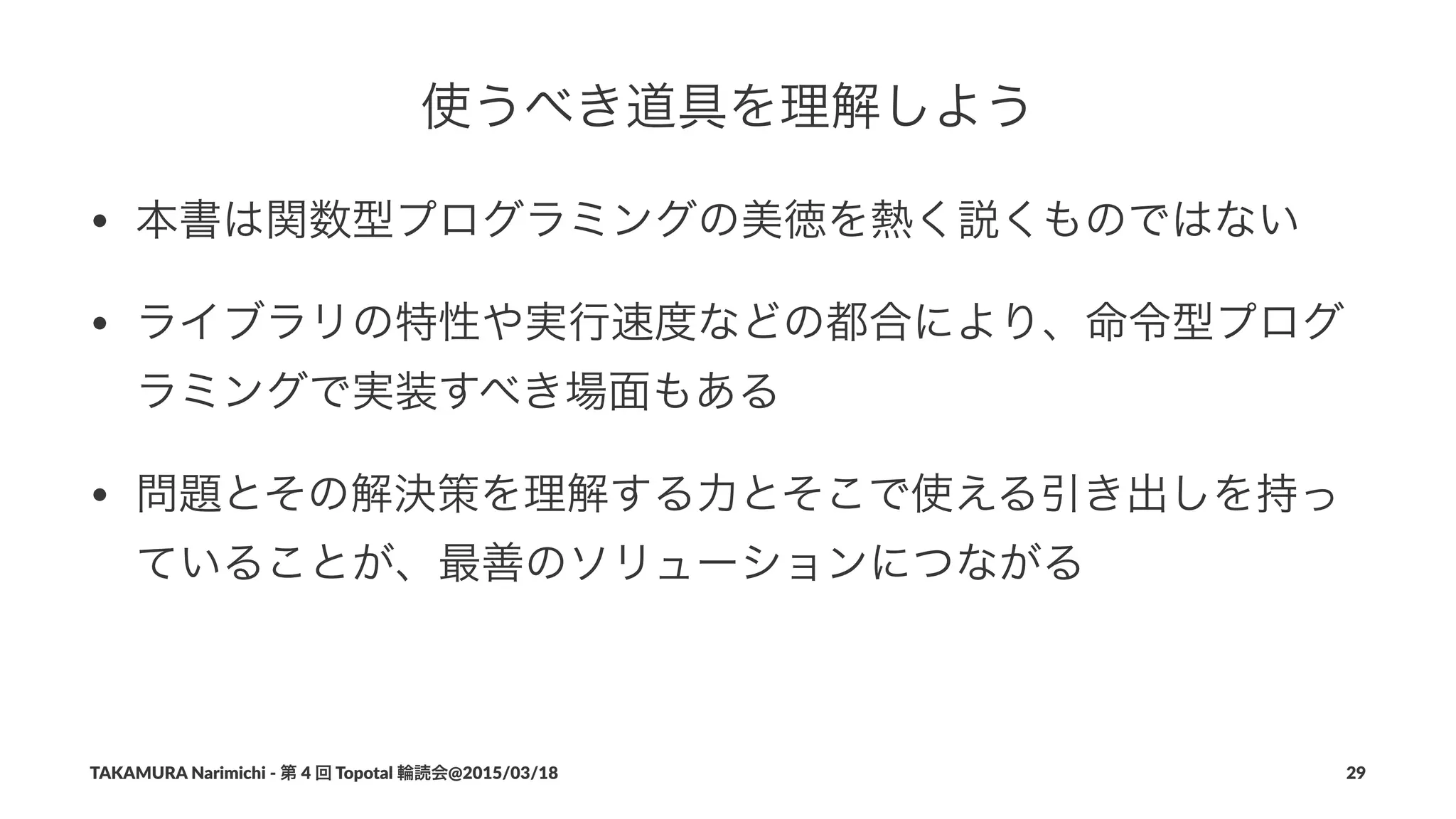 使うべき道具を理解しよう
• 本書は関数型プログラミングの美徳を熱く説くものではない
• ライブラリの特性や実行速度などの都合により、命令型プログ
ラミングで実装すべき場面もある
• 問題とその解決策を理解する力とそこで使える引き出しを持っ
ていることが、最善のソリューションにつながる
TAKAMURA'Narimichi'/'第'4'回'Topotal'輪読会@2015/03/18 29
 