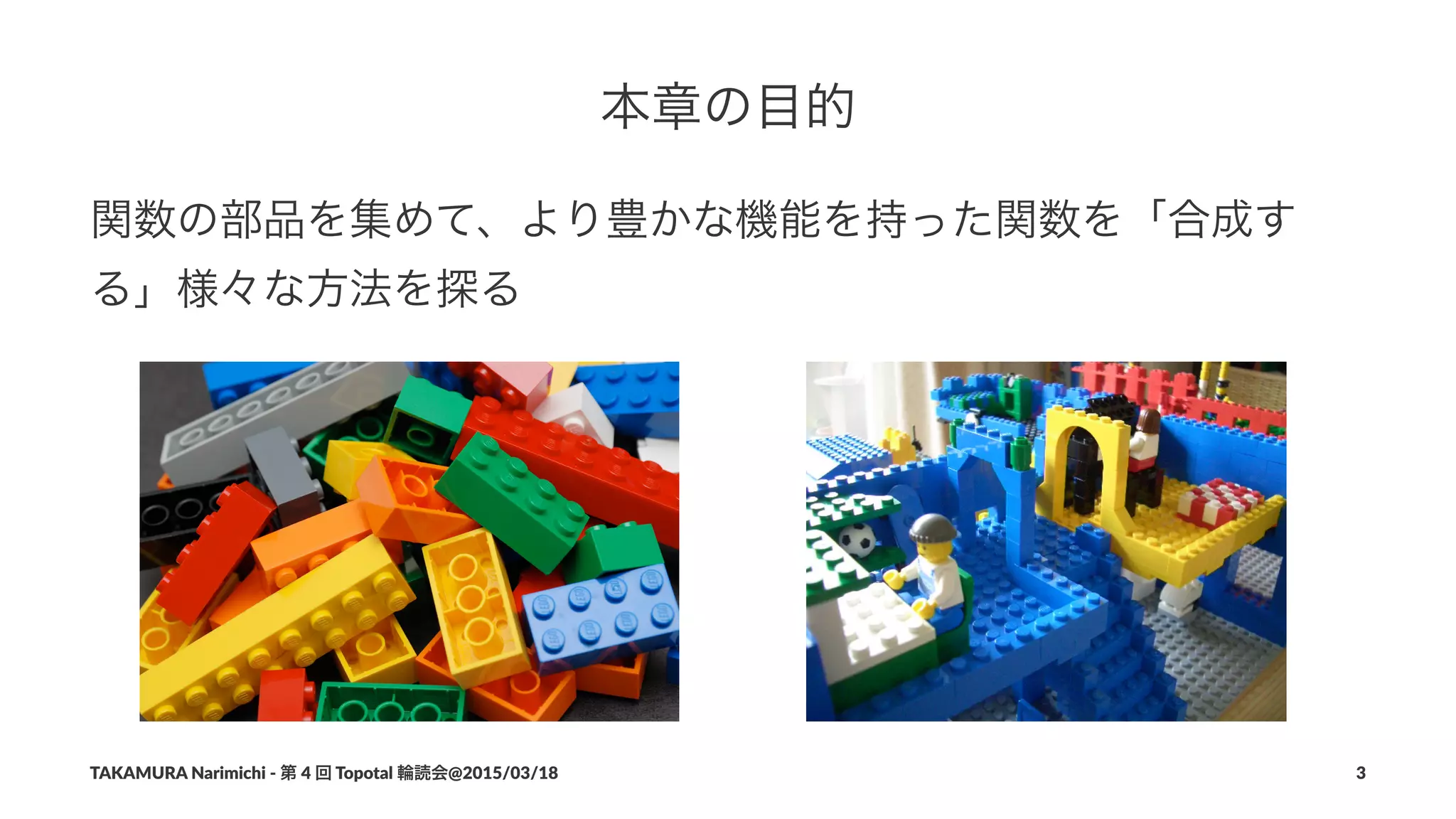 本章の目的
関数の部品を集めて、より豊かな機能を持った関数を「合成す
る」様々な方法を探る
TAKAMURA'Narimichi'/'第'4'回'Topotal'輪読会@2015/03/18 3
 