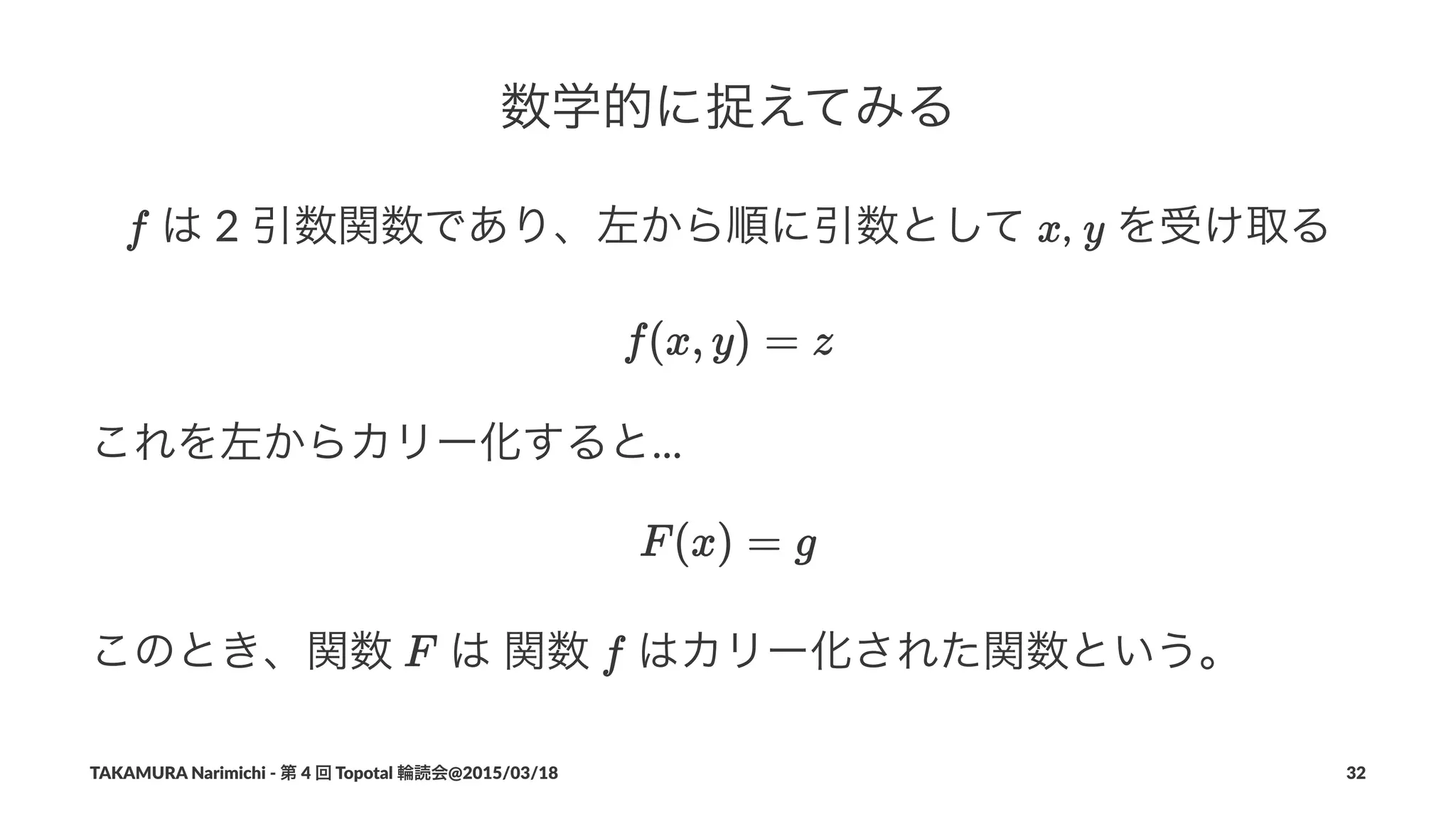数学的に捉えてみる
!は!2!引数関数であり、左から順に引数として! ,! !を受け取る
これを左からカリー化すると...
このとき、関数! !は!関数! !はカリー化された関数という。
TAKAMURA'Narimichi'/'第'4'回'Topotal'輪読会@2015/03/18 32
 