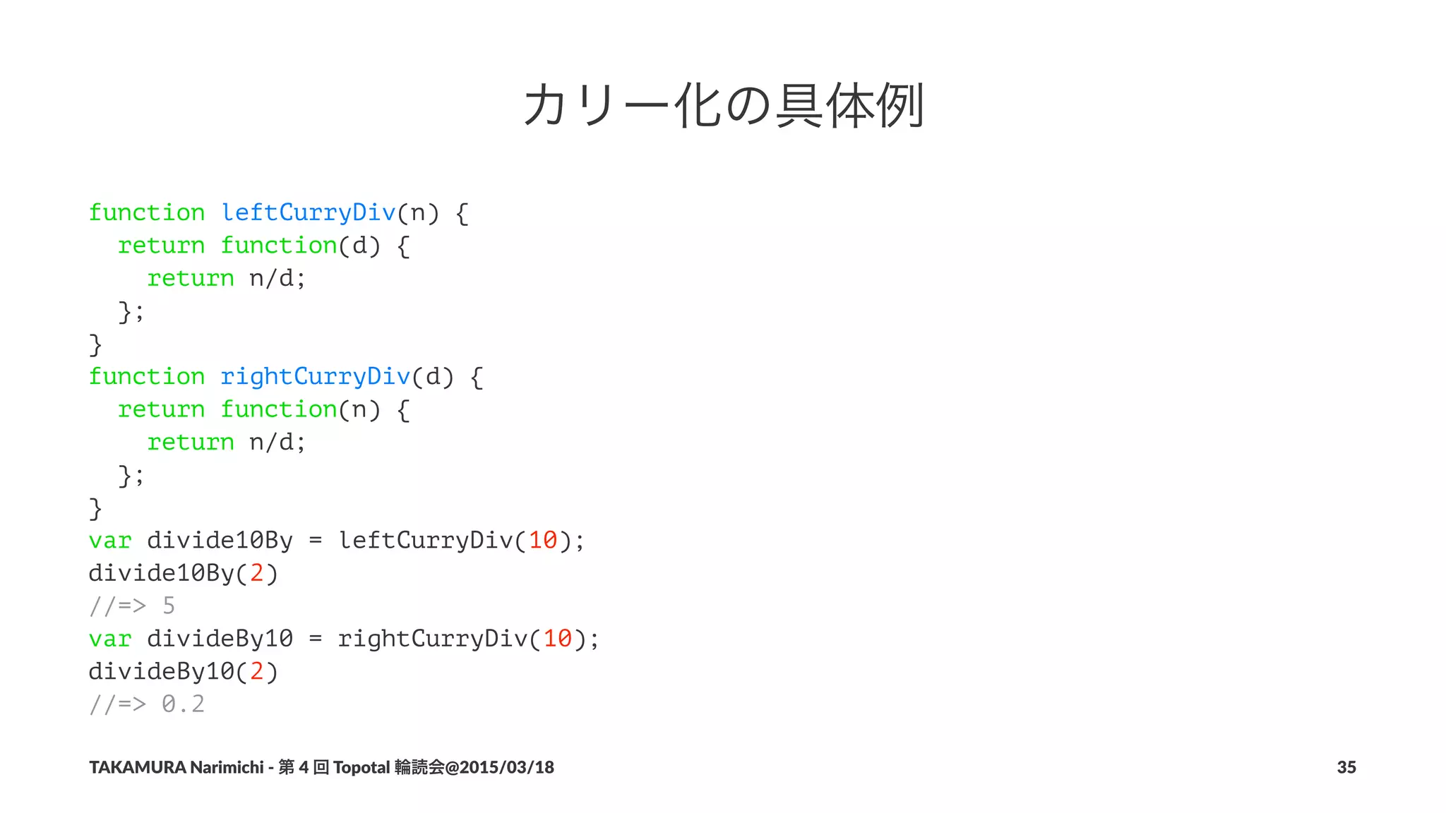 カリー化の具体例
function leftCurryDiv(n) {
return function(d) {
return n/d;
};
}
function rightCurryDiv(d) {
return function(n) {
return n/d;
};
}
var divide10By = leftCurryDiv(10);
divide10By(2)
//=> 5
var divideBy10 = rightCurryDiv(10);
divideBy10(2)
//=> 0.2
TAKAMURA'Narimichi'/'第'4'回'Topotal'輪読会@2015/03/18 35
 