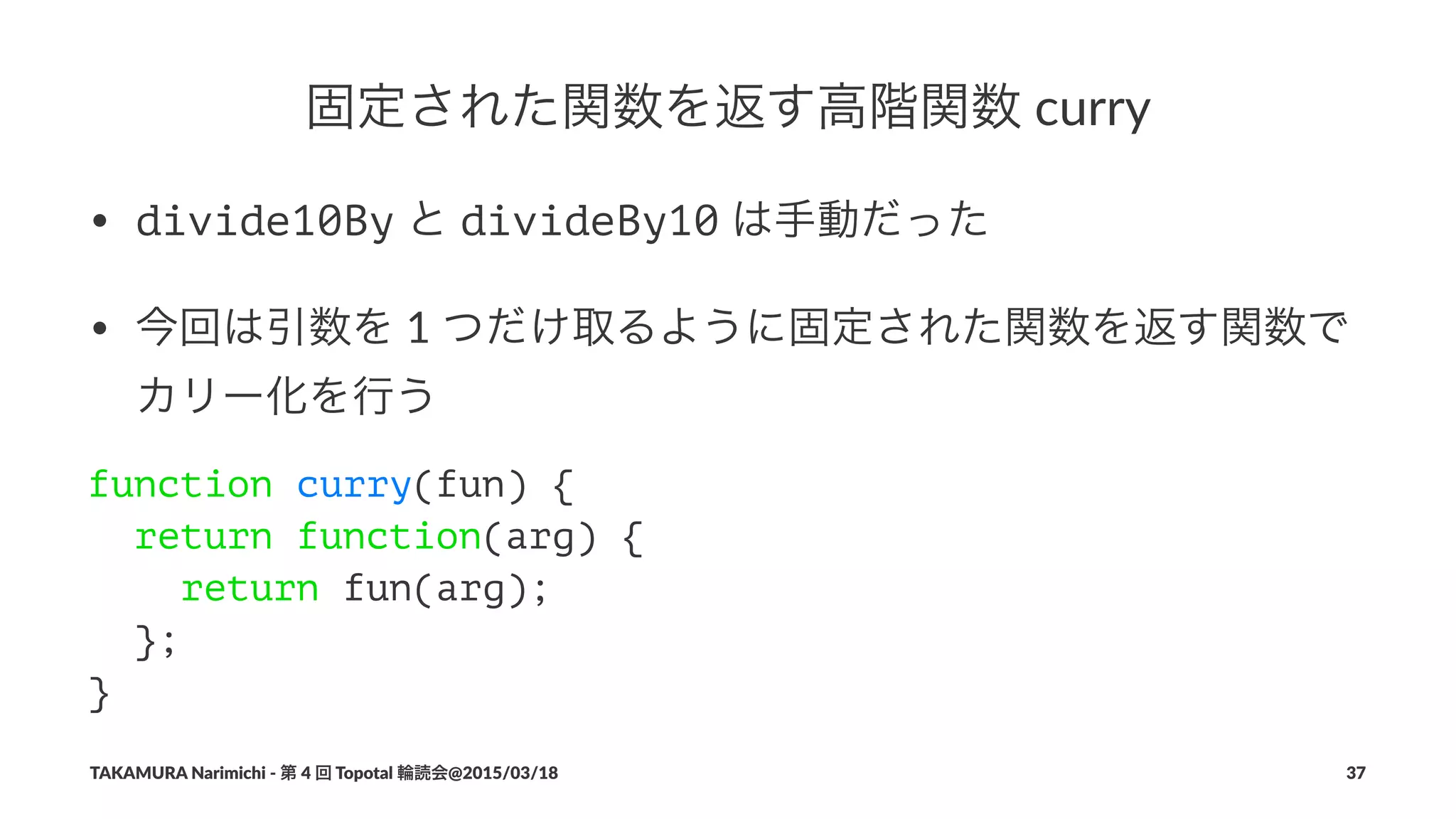 固定された関数を返す高階関数!curry
• divide10By"と"divideBy10"は手動だった
• 今回は引数を"1"つだけ取るように固定された関数を返す関数で
カリー化を行う
function curry(fun) {
return function(arg) {
return fun(arg);
};
}
TAKAMURA'Narimichi'/'第'4'回'Topotal'輪読会@2015/03/18 37
 