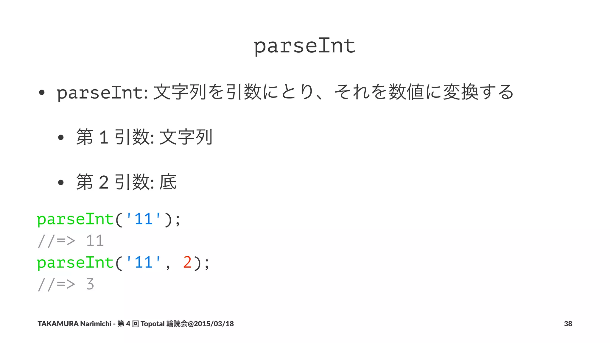 parseInt
• parseInt:#文字列を引数にとり、それを数値に変換する
• 第#1#引数:#文字列
• 第#2#引数:#底
parseInt('11');
//=> 11
parseInt('11', 2);
//=> 3
TAKAMURA'Narimichi'/'第'4'回'Topotal'輪読会@2015/03/18 38
 