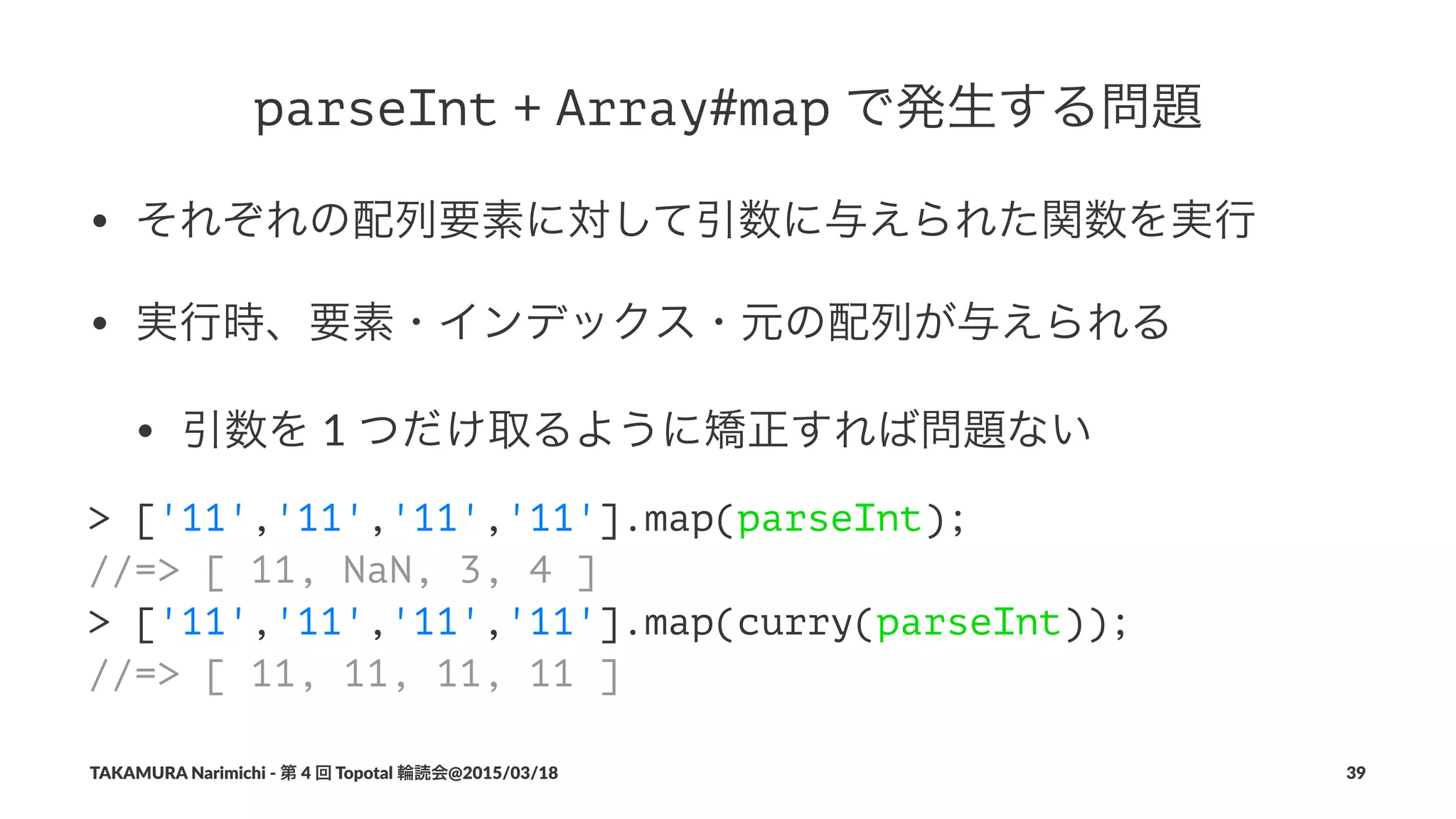 parseInt!+!Array#map!で発生する問題
• それぞれの配列要素に対して引数に与えられた関数を実行
• 実行時、要素・インデックス・元の配列が与えられる
• 引数を"1"つだけ取るように矯正すれば問題ない
> ['11','11','11','11'].map(parseInt);
//=> [ 11, NaN, 3, 4 ]
> ['11','11','11','11'].map(curry(parseInt));
//=> [ 11, 11, 11, 11 ]
TAKAMURA'Narimichi'/'第'4'回'Topotal'輪読会@2015/03/18 39
 
