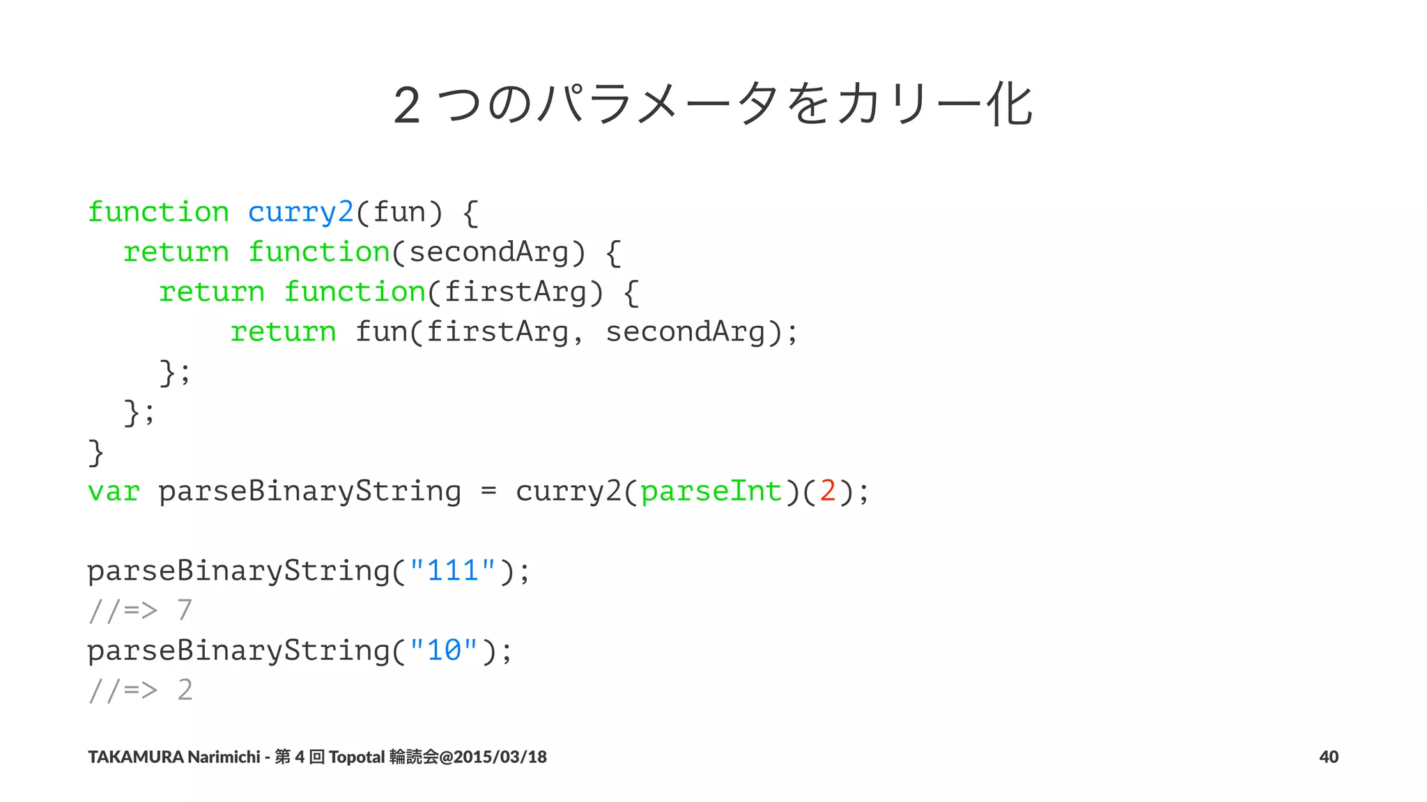 2"つのパラメータをカリー化
function curry2(fun) {
return function(secondArg) {
return function(firstArg) {
return fun(firstArg, secondArg);
};
};
}
var parseBinaryString = curry2(parseInt)(2);
parseBinaryString("111");
//=> 7
parseBinaryString("10");
//=> 2
TAKAMURA'Narimichi'/'第'4'回'Topotal'輪読会@2015/03/18 40
 