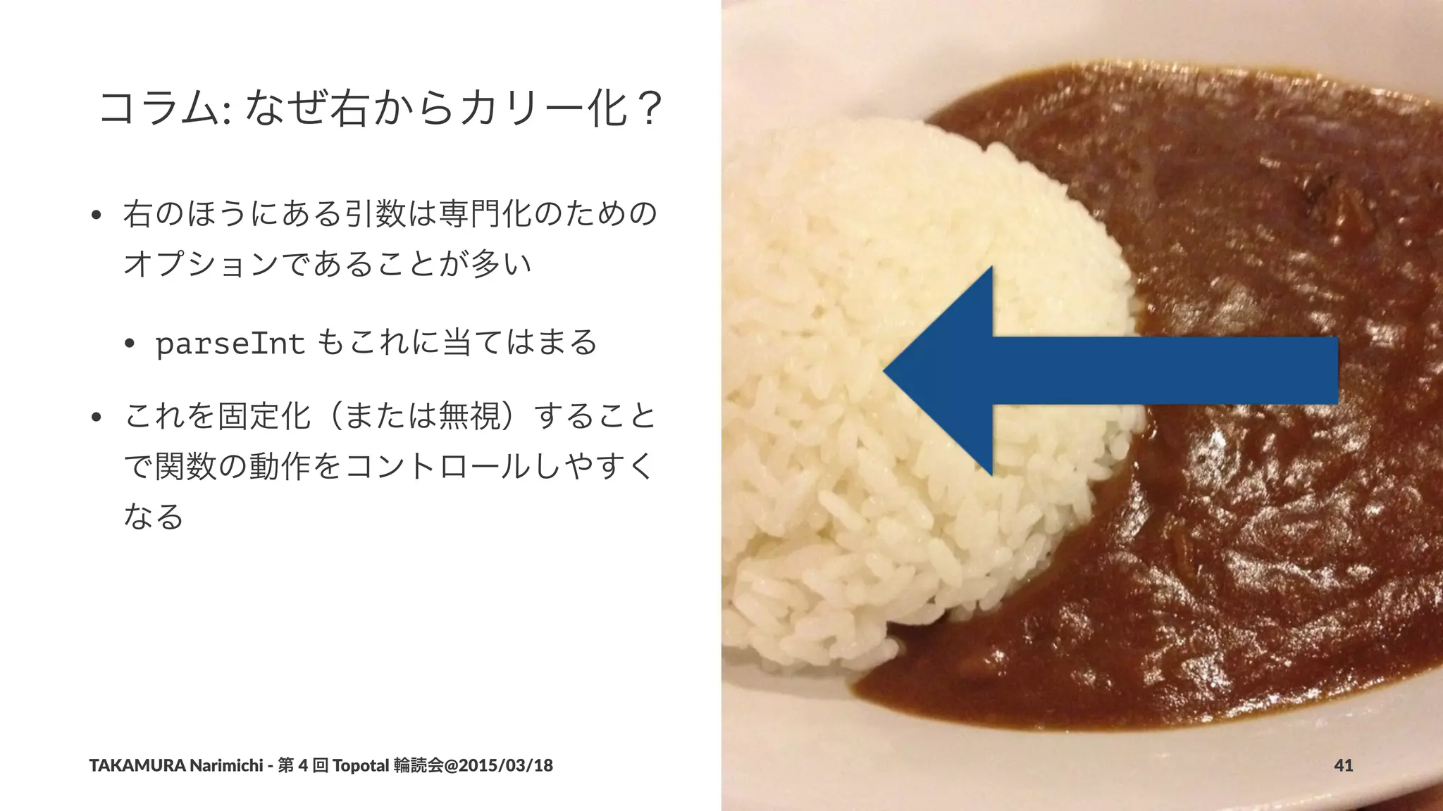 コラム:"なぜ右からカリー化？
• 右のほうにある引数は専門化のための
オプションであることが多い
• parseInt"もこれに当てはまる
• これを固定化（または無視）すること
で関数の動作をコントロールしやすく
なる
TAKAMURA'Narimichi'/'第'4'回'Topotal'輪読会@2015/03/18 41
 
