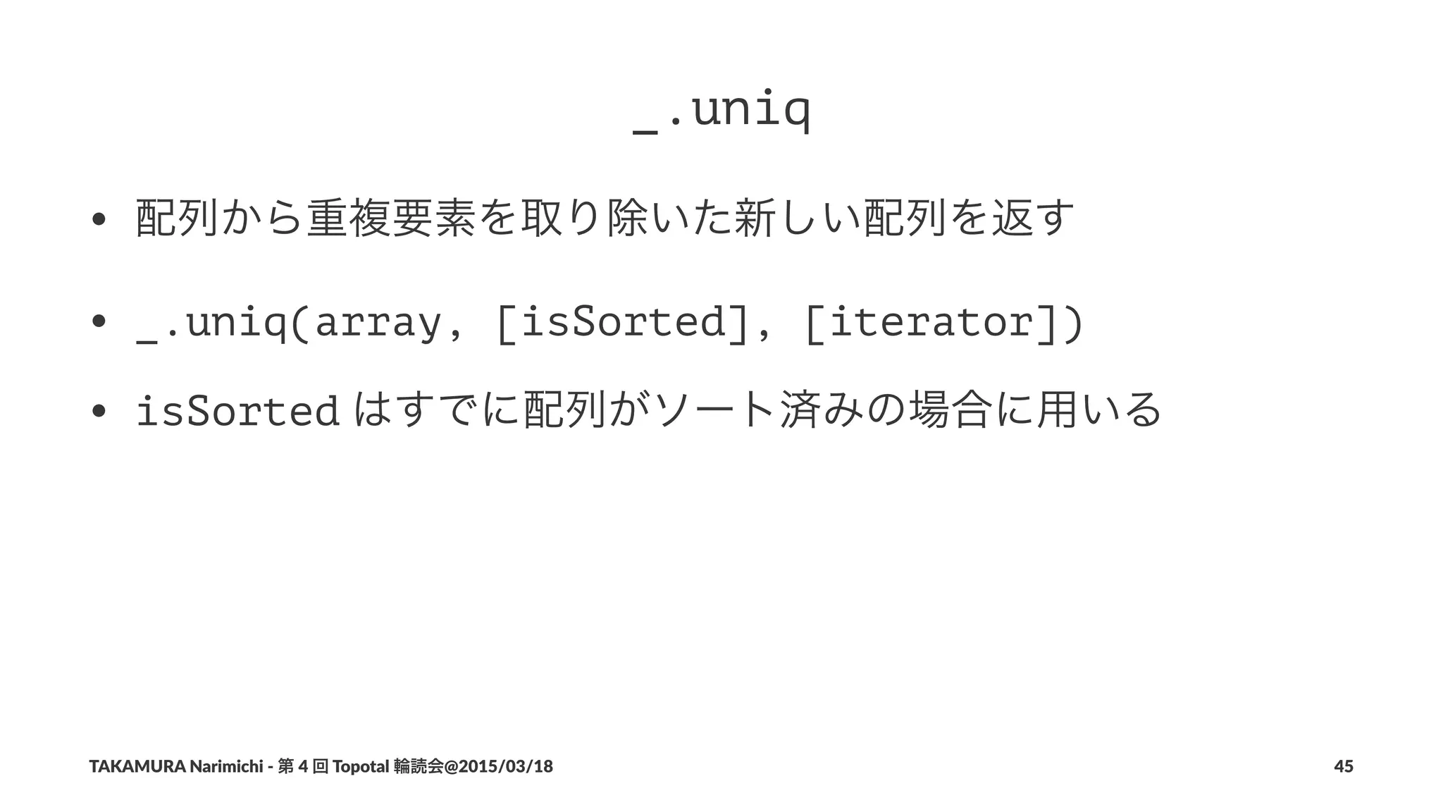 _.uniq
• 配列から重複要素を取り除いた新しい配列を返す
• _.uniq(array, [isSorted], [iterator])
• isSorted"はすでに配列がソート済みの場合に用いる
TAKAMURA'Narimichi'/'第'4'回'Topotal'輪読会@2015/03/18 45
 