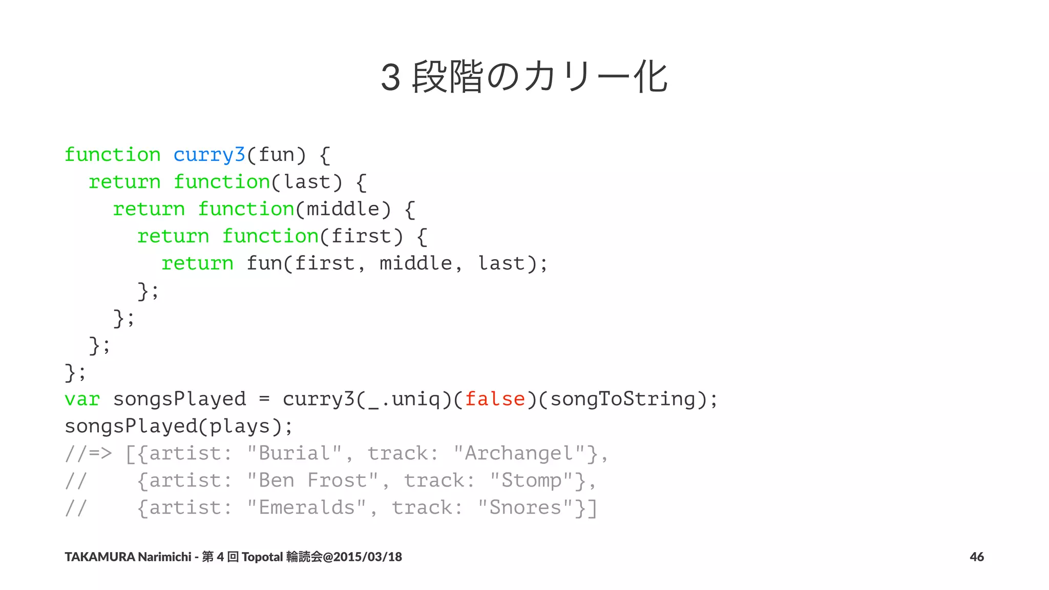 3"段階のカリー化
function curry3(fun) {
return function(last) {
return function(middle) {
return function(first) {
return fun(first, middle, last);
};
};
};
};
var songsPlayed = curry3(_.uniq)(false)(songToString);
songsPlayed(plays);
//=> [{artist: "Burial", track: "Archangel"},
// {artist: "Ben Frost", track: "Stomp"},
// {artist: "Emeralds", track: "Snores"}]
TAKAMURA'Narimichi'/'第'4'回'Topotal'輪読会@2015/03/18 46
 