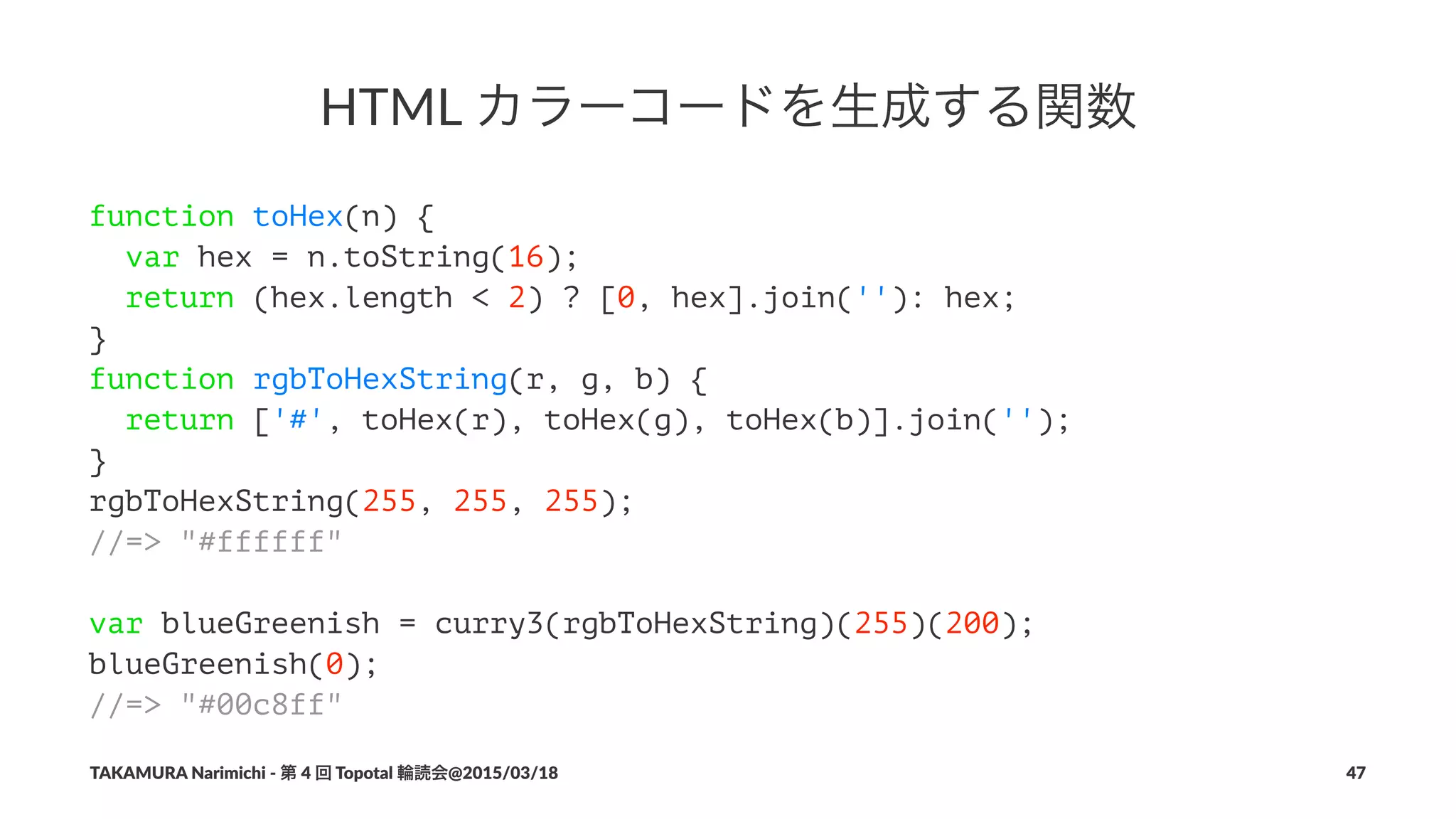 HTML%カラーコードを生成する関数
function toHex(n) {
var hex = n.toString(16);
return (hex.length < 2) ? [0, hex].join(''): hex;
}
function rgbToHexString(r, g, b) {
return ['#', toHex(r), toHex(g), toHex(b)].join('');
}
rgbToHexString(255, 255, 255);
//=> "#ffffff"
var blueGreenish = curry3(rgbToHexString)(255)(200);
blueGreenish(0);
//=> "#00c8ff"
TAKAMURA'Narimichi'/'第'4'回'Topotal'輪読会@2015/03/18 47
 