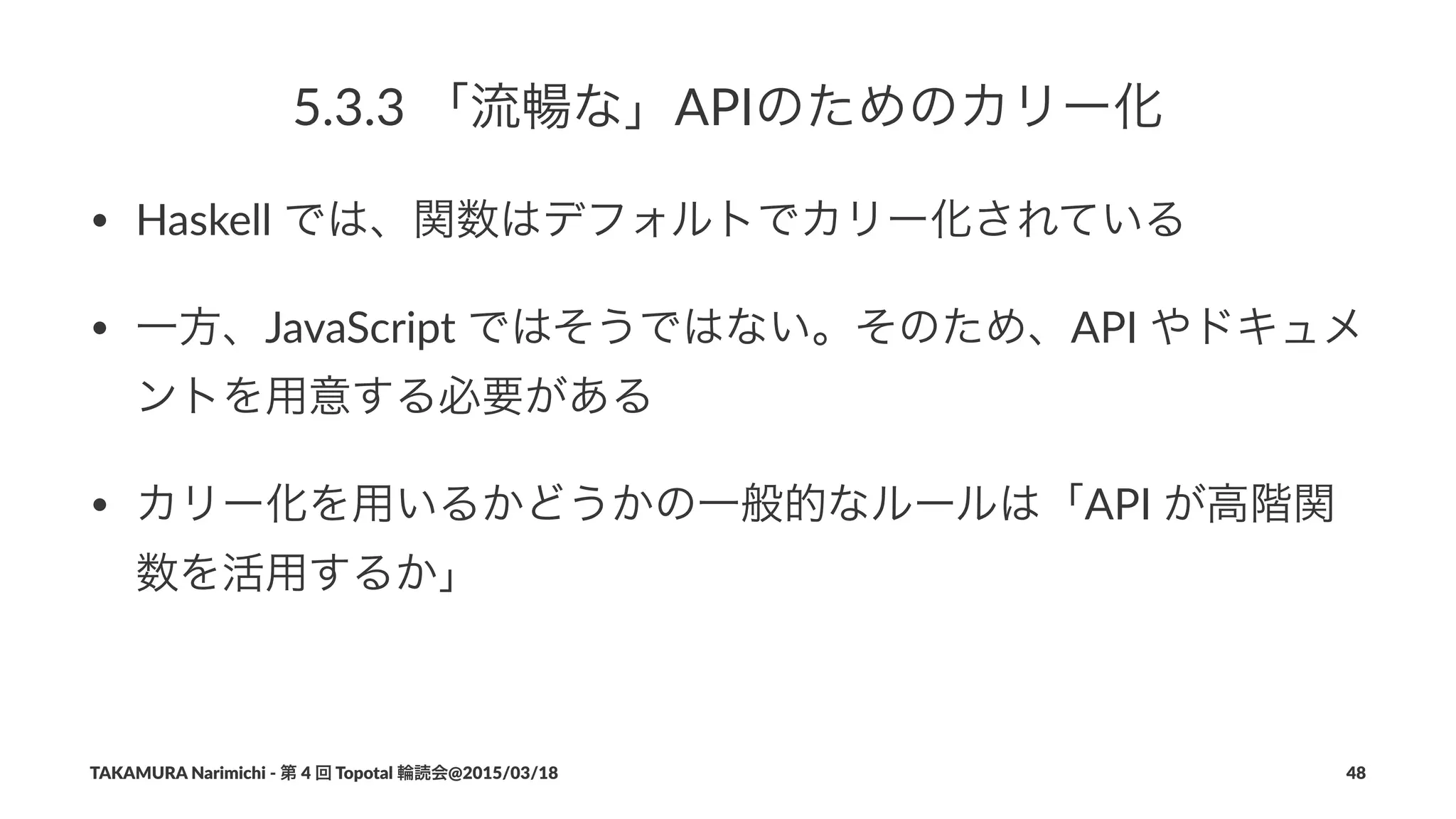 5.3.3$「流暢な」APIのためのカリー化
• Haskell(では、関数はデフォルトでカリー化されている
• 一方、JavaScript(ではそうではない。そのため、API(やドキュメ
ントを用意する必要がある
• カリー化を用いるかどうかの一般的なルールは「API(が高階関
数を活用するか」
TAKAMURA'Narimichi'/'第'4'回'Topotal'輪読会@2015/03/18 48
 