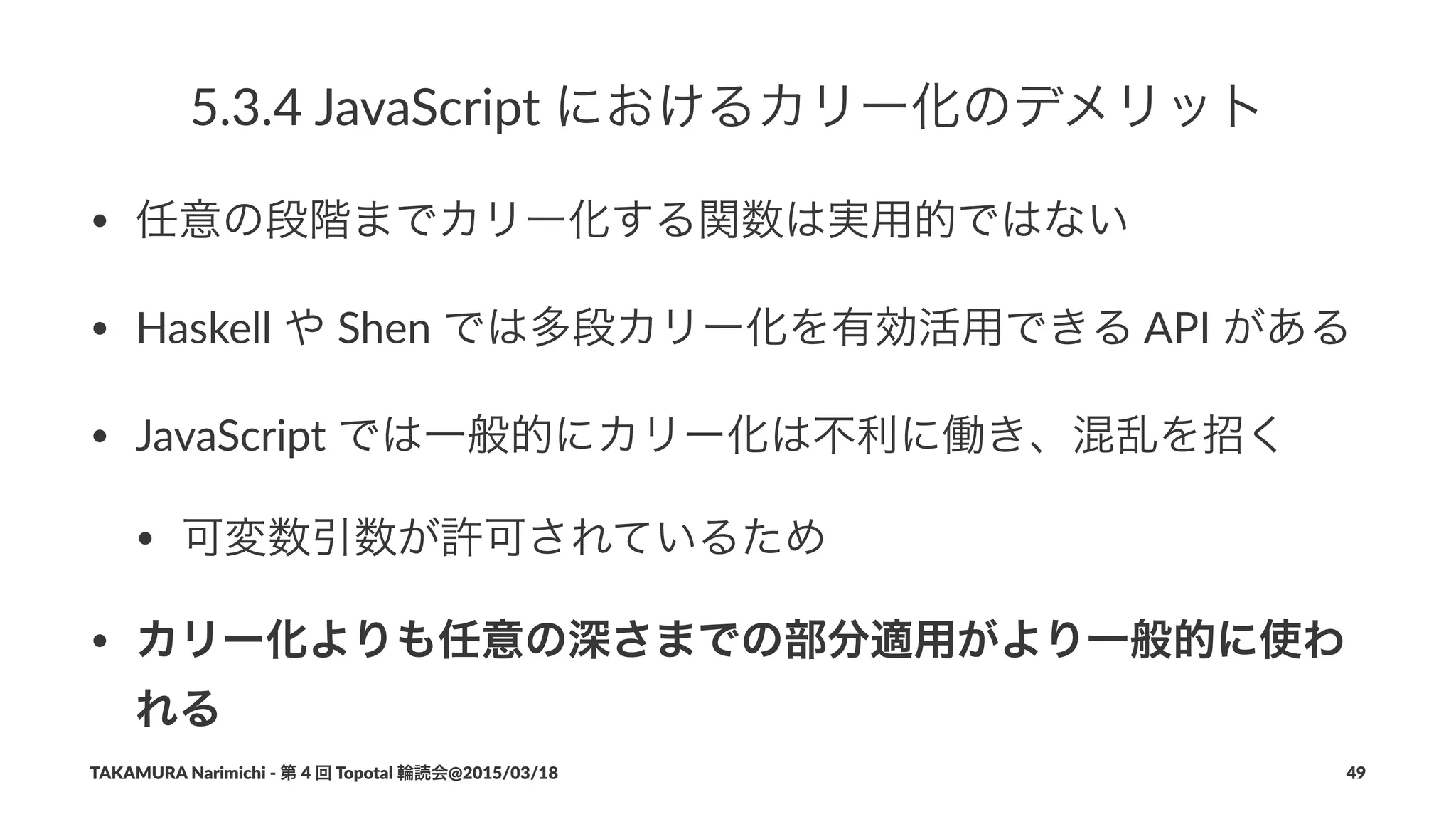 5.3.4%JavaScript%におけるカリー化のデメリット
• 任意の段階までカリー化する関数は実用的ではない
• Haskell(や(Shen(では多段カリー化を有効活用できる(API(がある
• JavaScript(では一般的にカリー化は不利に働き、混乱を招く
• 可変数引数が許可されているため
• カリー化よりも任意の深さまでの部分適用がより一般的に使わ
れる
TAKAMURA'Narimichi'/'第'4'回'Topotal'輪読会@2015/03/18 49
 
