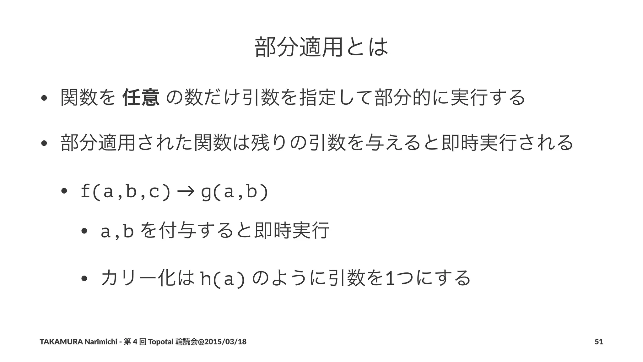 部分適用とは
• 関数を"任意"の数だけ引数を指定して部分的に実行する
• 部分適用された関数は残りの引数を与えると即時実行される
• f(a,b,c)"→"g(a,b)
• a,b"を付与すると即時実行
• カリー化は"h(a)"のように引数を1つにする
TAKAMURA'Narimichi'/'第'4'回'Topotal'輪読会@2015/03/18 51
 
