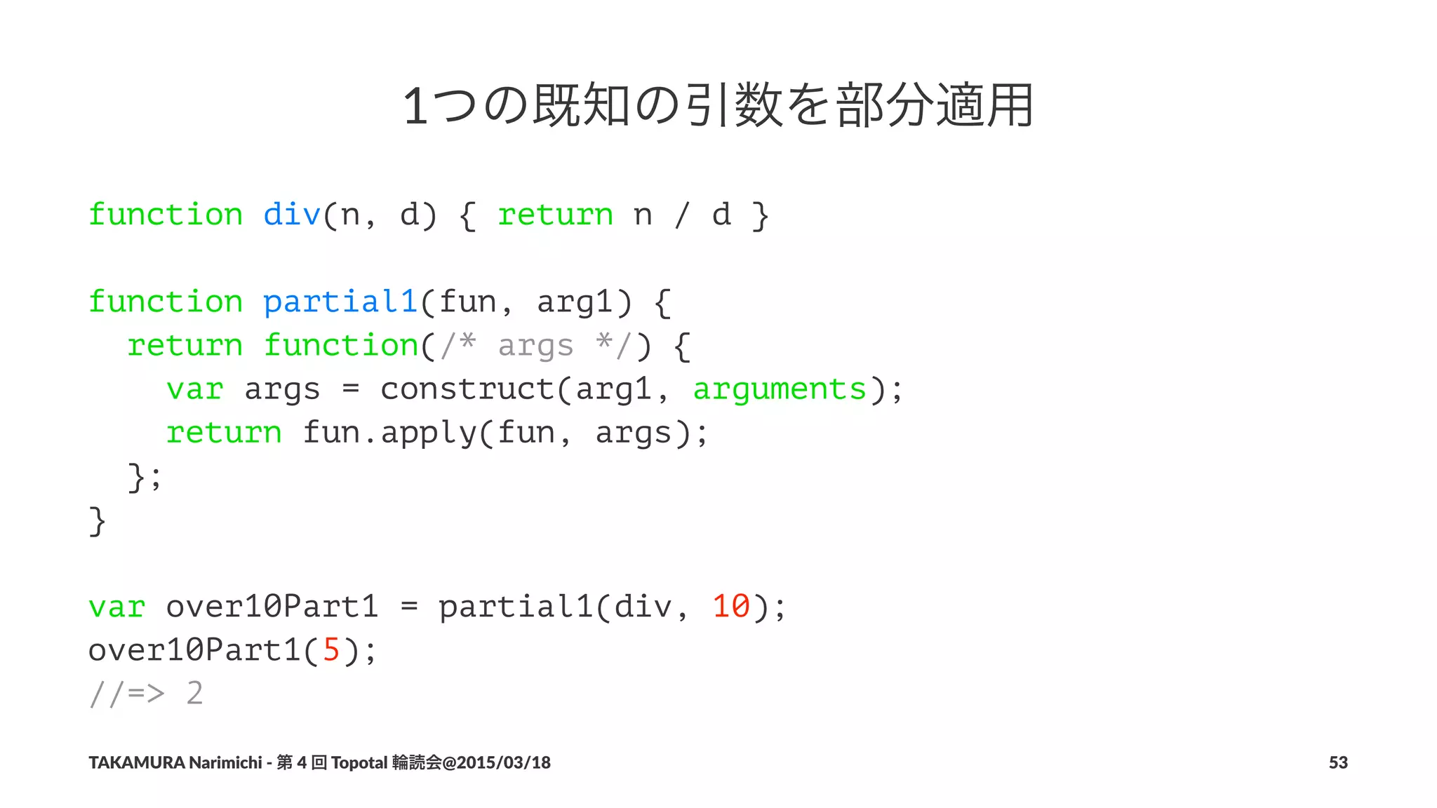 1つの既知の引数を部分適用
function div(n, d) { return n / d }
function partial1(fun, arg1) {
return function(/* args */) {
var args = construct(arg1, arguments);
return fun.apply(fun, args);
};
}
var over10Part1 = partial1(div, 10);
over10Part1(5);
//=> 2
TAKAMURA'Narimichi'/'第'4'回'Topotal'輪読会@2015/03/18 53
 