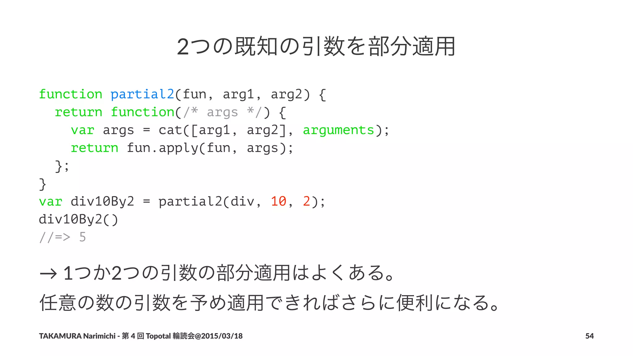 2つの既知の引数を部分適用
function partial2(fun, arg1, arg2) {
return function(/* args */) {
var args = cat([arg1, arg2], arguments);
return fun.apply(fun, args);
};
}
var div10By2 = partial2(div, 10, 2);
div10By2()
//=> 5
→"1つか2つの引数の部分適用はよくある。
任意の数の引数を予め適用できればさらに便利になる。
TAKAMURA'Narimichi'/'第'4'回'Topotal'輪読会@2015/03/18 54
 