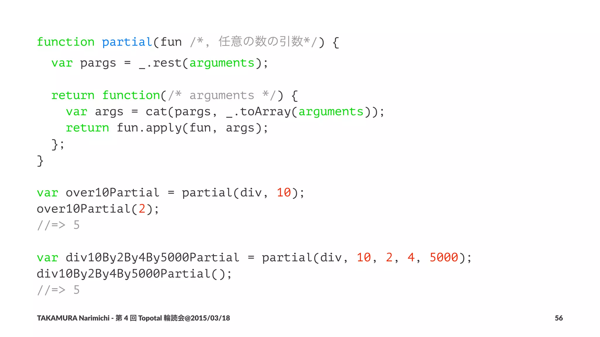 function partial(fun /*, 任意の数の引数*/) {
var pargs = _.rest(arguments);
return function(/* arguments */) {
var args = cat(pargs, _.toArray(arguments));
return fun.apply(fun, args);
};
}
var over10Partial = partial(div, 10);
over10Partial(2);
//=> 5
var div10By2By4By5000Partial = partial(div, 10, 2, 4, 5000);
div10By2By4By5000Partial();
//=> 5
TAKAMURA'Narimichi'/'第'4'回'Topotal'輪読会@2015/03/18 56
 