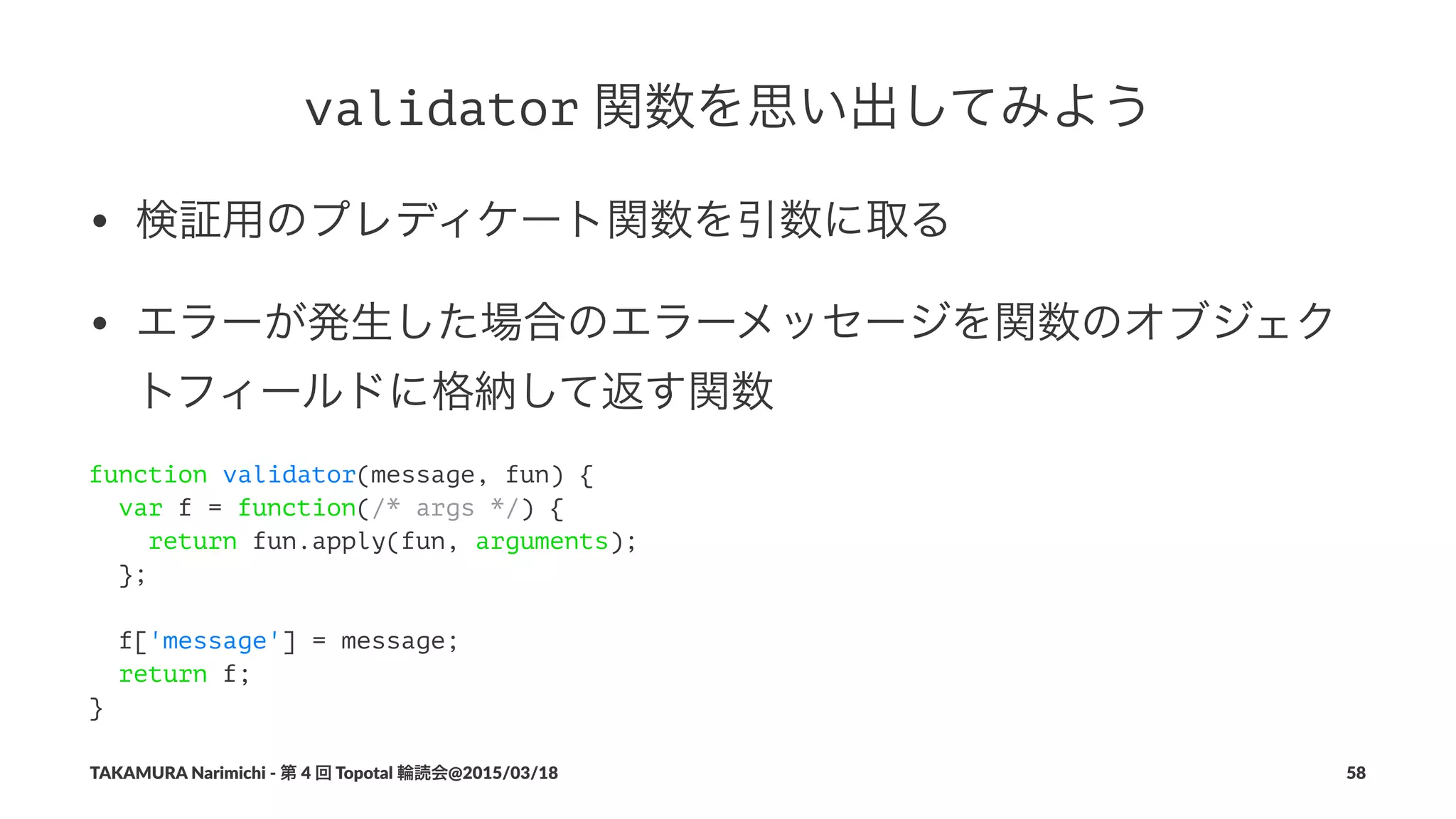 validator!関数を思い出してみよう
• 検証用のプレディケート関数を引数に取る
• エラーが発生した場合のエラーメッセージを関数のオブジェク
トフィールドに格納して返す関数
function validator(message, fun) {
var f = function(/* args */) {
return fun.apply(fun, arguments);
};
f['message'] = message;
return f;
}
TAKAMURA'Narimichi'/'第'4'回'Topotal'輪読会@2015/03/18 58
 