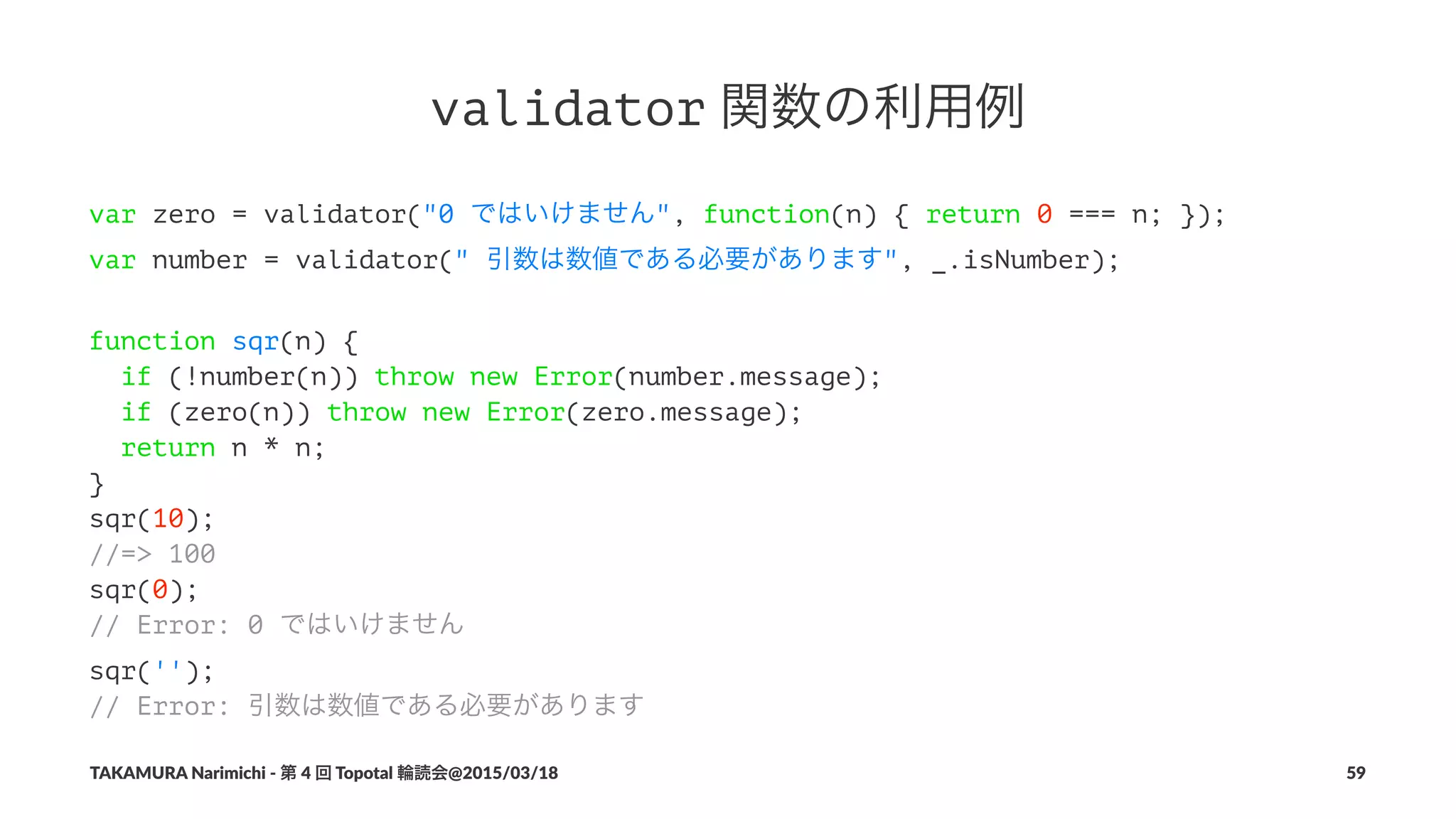 validator!関数の利用例
var zero = validator("0 ではいけません", function(n) { return 0 === n; });
var number = validator(" 引数は数値である必要があります", _.isNumber);
function sqr(n) {
if (!number(n)) throw new Error(number.message);
if (zero(n)) throw new Error(zero.message);
return n * n;
}
sqr(10);
//=> 100
sqr(0);
// Error: 0 ではいけません
sqr('');
// Error: 引数は数値である必要があります
TAKAMURA'Narimichi'/'第'4'回'Topotal'輪読会@2015/03/18 59
 