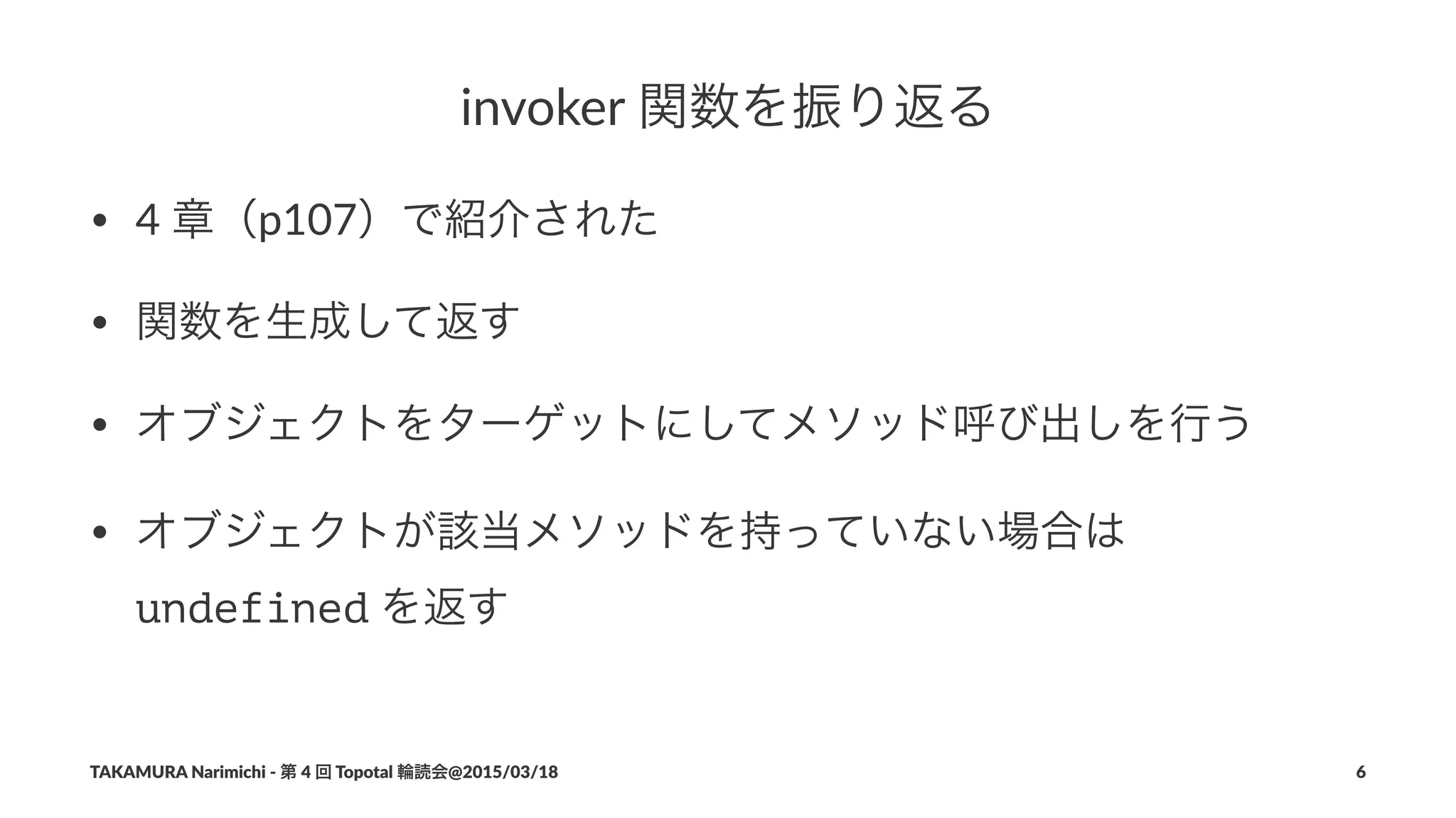 invoker(関数を振り返る
• 4#章（p107）で紹介された
• 関数を生成して返す
• オブジェクトをターゲットにしてメソッド呼び出しを行う
• オブジェクトが該当メソッドを持っていない場合は#
undefined#を返す
TAKAMURA'Narimichi'/'第'4'回'Topotal'輪読会@2015/03/18 6
 