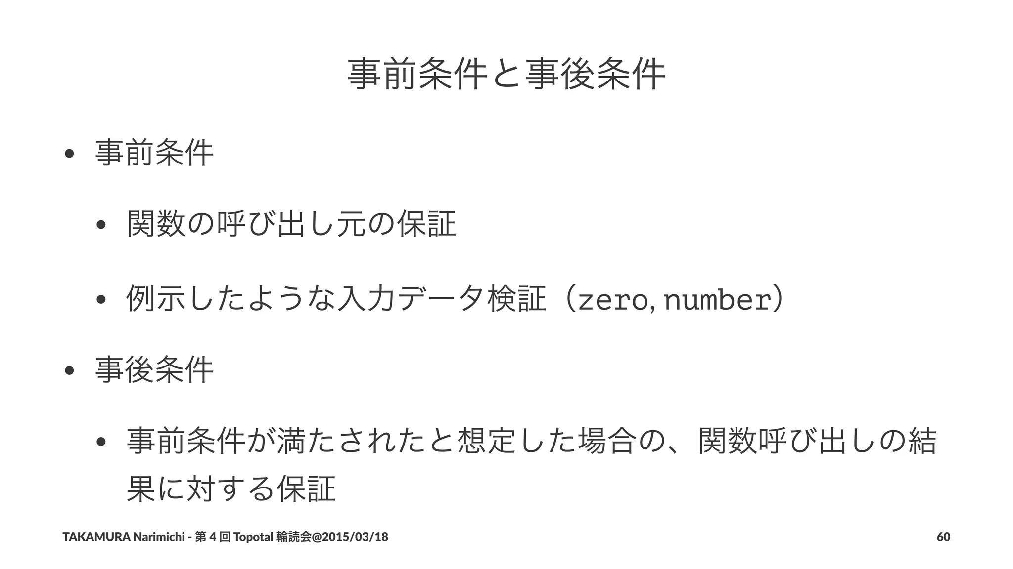 事前条件と事後条件
• 事前条件
• 関数の呼び出し元の保証
• 例示したような入力データ検証（zero,#number）
• 事後条件
• 事前条件が満たされたと想定した場合の、関数呼び出しの結
果に対する保証
TAKAMURA'Narimichi'/'第'4'回'Topotal'輪読会@2015/03/18 60
 