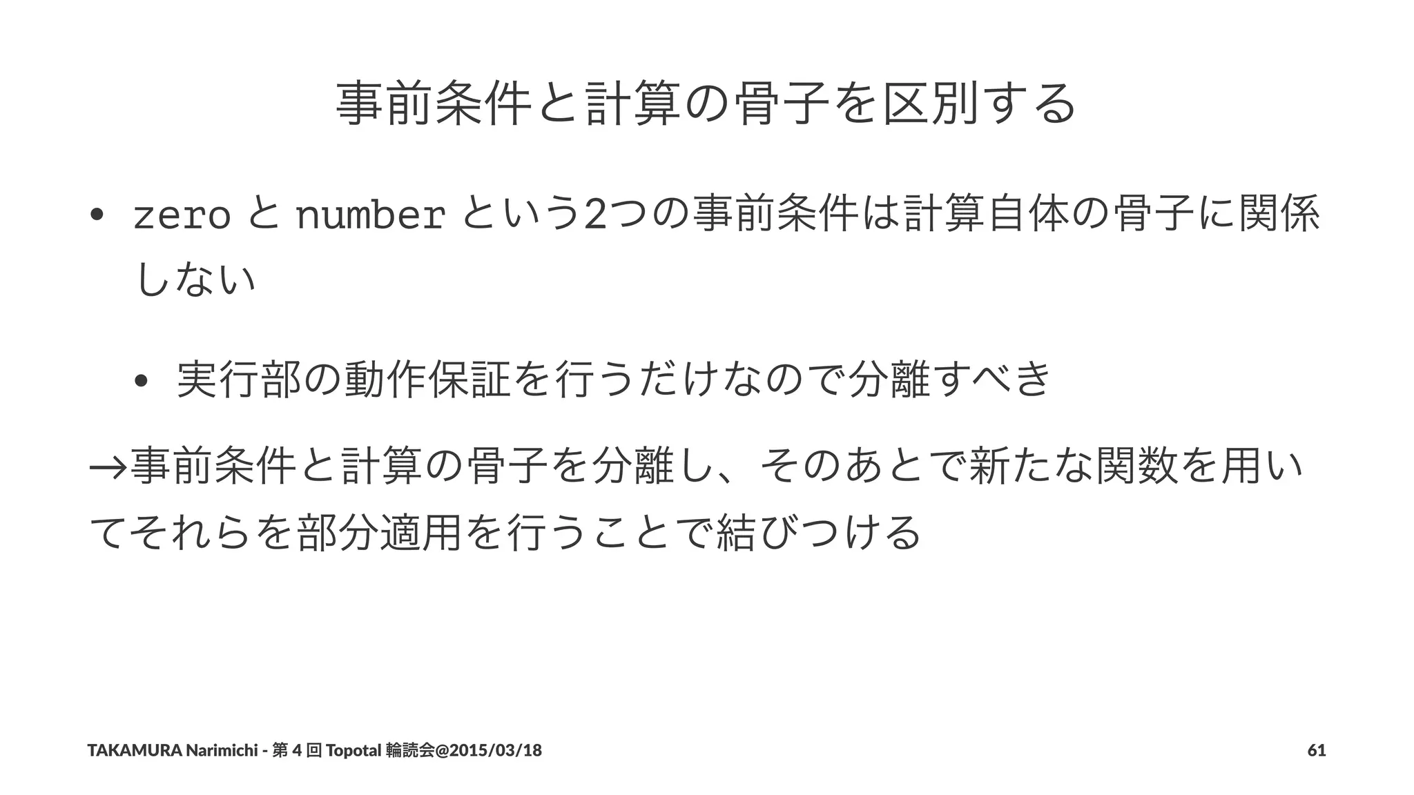事前条件と計算の骨子を区別する
• zero"と"number"という2つの事前条件は計算自体の骨子に関係
しない
• 実行部の動作保証を行うだけなので分離すべき
→事前条件と計算の骨子を分離し、そのあとで新たな関数を用い
てそれらを部分適用を行うことで結びつける
TAKAMURA'Narimichi'/'第'4'回'Topotal'輪読会@2015/03/18 61
 