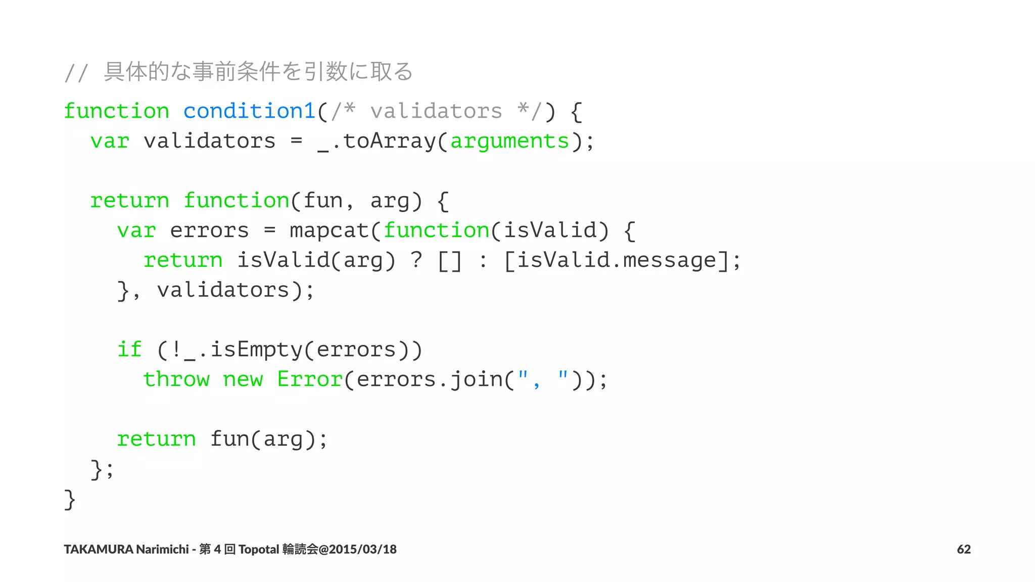 // 具体的な事前条件を引数に取る
function condition1(/* validators */) {
var validators = _.toArray(arguments);
return function(fun, arg) {
var errors = mapcat(function(isValid) {
return isValid(arg) ? [] : [isValid.message];
}, validators);
if (!_.isEmpty(errors))
throw new Error(errors.join(", "));
return fun(arg);
};
}
TAKAMURA'Narimichi'/'第'4'回'Topotal'輪読会@2015/03/18 62
 