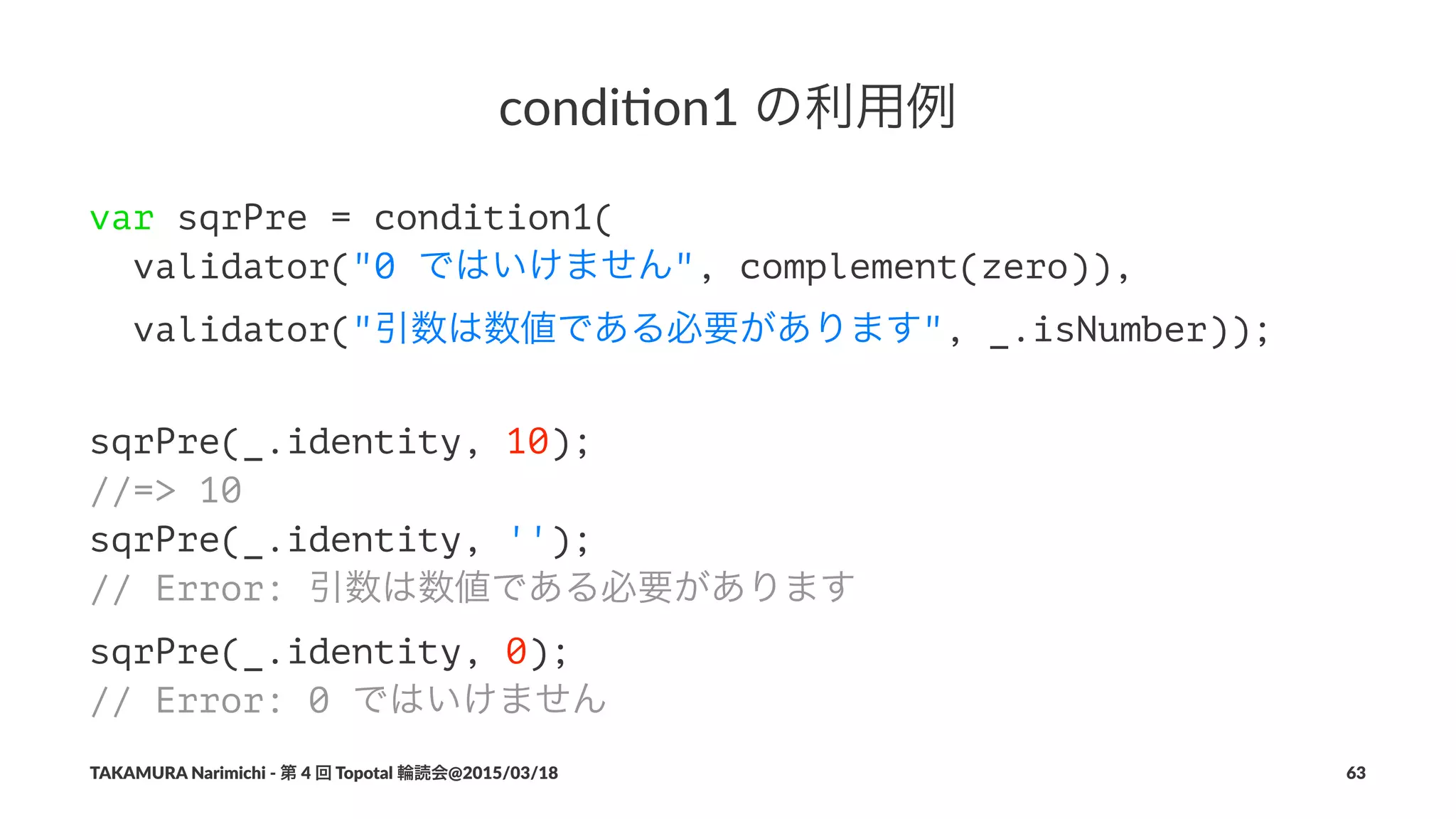 condi&on1(の利用例
var sqrPre = condition1(
validator("0 ではいけません", complement(zero)),
validator("引数は数値である必要があります", _.isNumber));
sqrPre(_.identity, 10);
//=> 10
sqrPre(_.identity, '');
// Error: 引数は数値である必要があります
sqrPre(_.identity, 0);
// Error: 0 ではいけません
TAKAMURA'Narimichi'/'第'4'回'Topotal'輪読会@2015/03/18 63
 