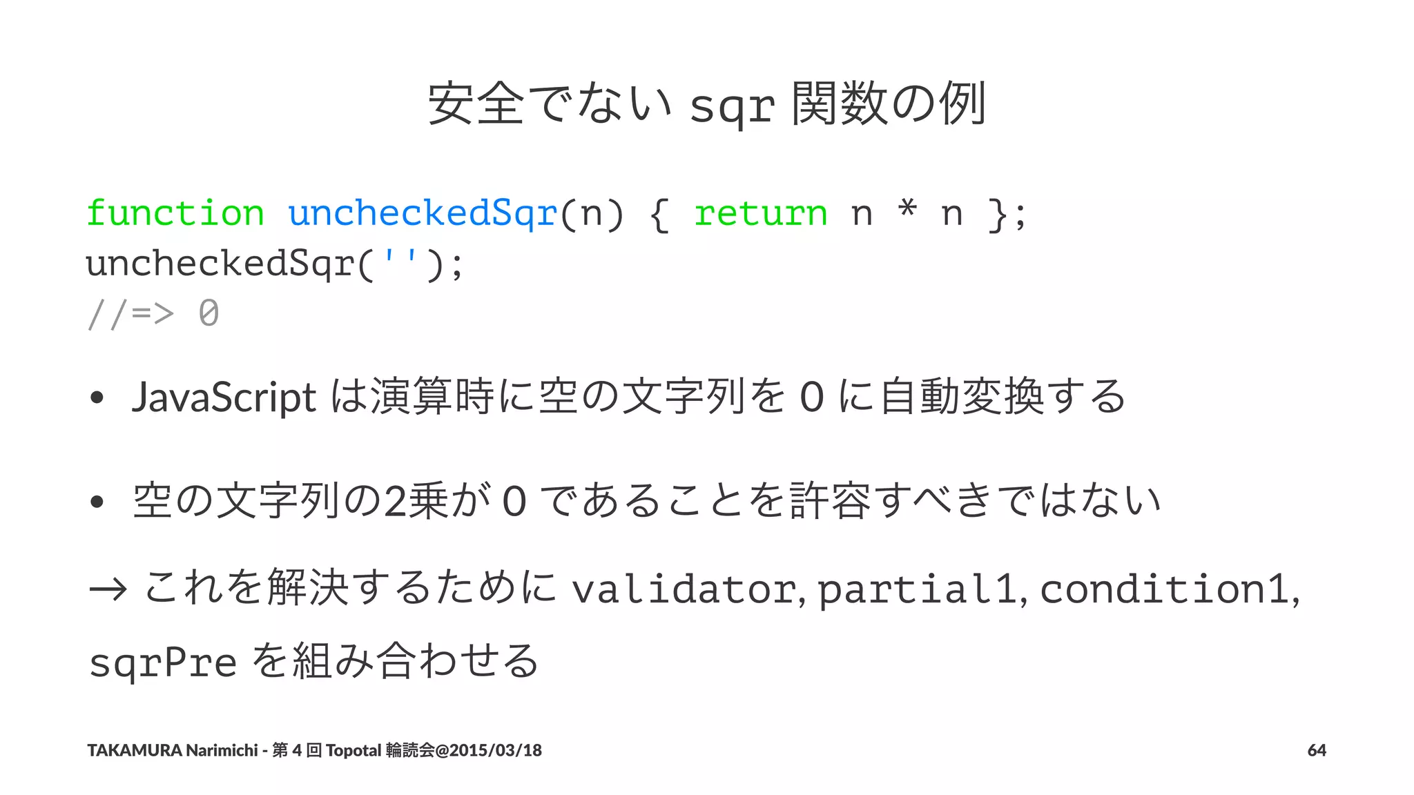 安全でない!sqr!関数の例
function uncheckedSqr(n) { return n * n };
uncheckedSqr('');
//=> 0
• JavaScript+は演算時に空の文字列を+0+に自動変換する
• 空の文字列の2乗が+0+であることを許容すべきではない
→"これを解決するために"validator,"partial1,"condition1,"
sqrPre"を組み合わせる
TAKAMURA'Narimichi'/'第'4'回'Topotal'輪読会@2015/03/18 64
 