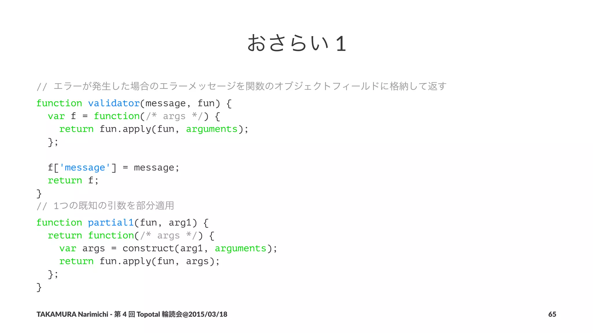 おさらい!1
// エラーが発生した場合のエラーメッセージを関数のオブジェクトフィールドに格納して返す
function validator(message, fun) {
var f = function(/* args */) {
return fun.apply(fun, arguments);
};
f['message'] = message;
return f;
}
// 1つの既知の引数を部分適用
function partial1(fun, arg1) {
return function(/* args */) {
var args = construct(arg1, arguments);
return fun.apply(fun, args);
};
}
TAKAMURA'Narimichi'/'第'4'回'Topotal'輪読会@2015/03/18 65
 