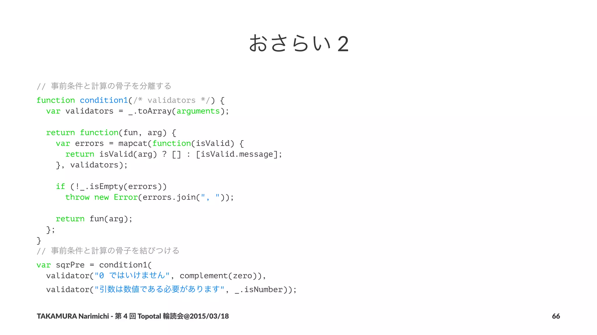 おさらい!2
// 事前条件と計算の骨子を分離する
function condition1(/* validators */) {
var validators = _.toArray(arguments);
return function(fun, arg) {
var errors = mapcat(function(isValid) {
return isValid(arg) ? [] : [isValid.message];
}, validators);
if (!_.isEmpty(errors))
throw new Error(errors.join(", "));
return fun(arg);
};
}
// 事前条件と計算の骨子を結びつける
var sqrPre = condition1(
validator("0 ではいけません", complement(zero)),
validator("引数は数値である必要があります", _.isNumber));
TAKAMURA'Narimichi'/'第'4'回'Topotal'輪読会@2015/03/18 66
 
