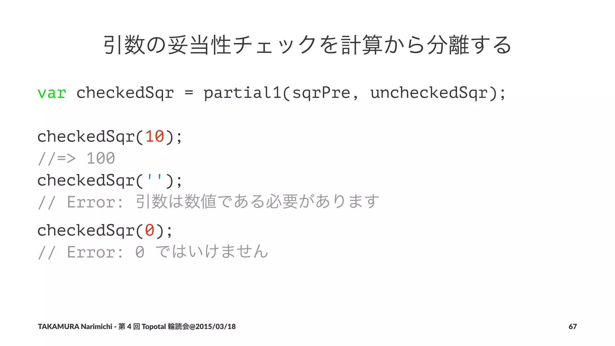 引数の妥当性チェックを計算から分離する
var checkedSqr = partial1(sqrPre, uncheckedSqr);
checkedSqr(10);
//=> 100
checkedSqr('');
// Error: 引数は数値である必要があります
checkedSqr(0);
// Error: 0 ではいけません
TAKAMURA'Narimichi'/'第'4'回'Topotal'輪読会@2015/03/18 67
 