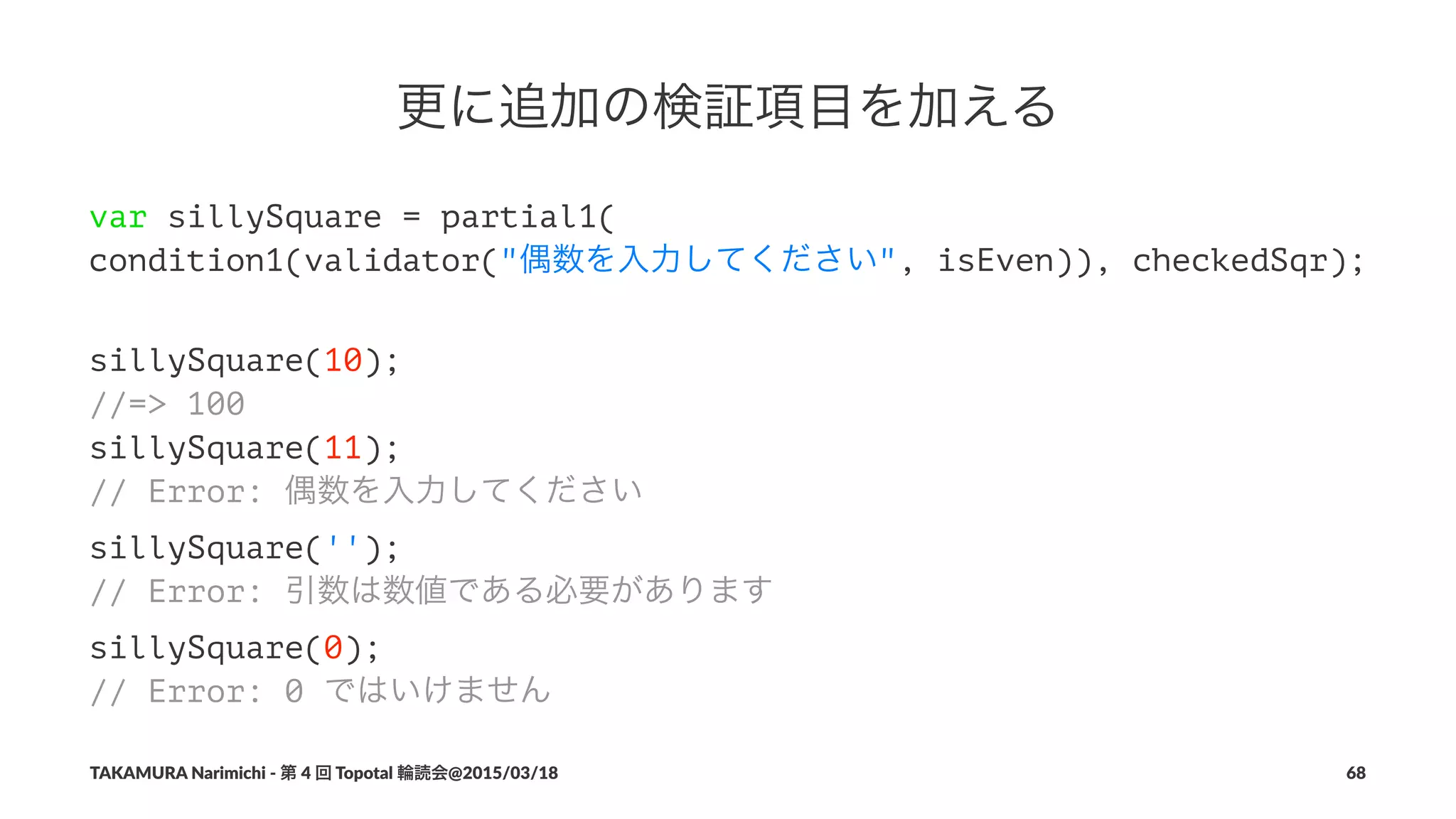 更に追加の検証項目を加える
var sillySquare = partial1(
condition1(validator("偶数を入力してください", isEven)), checkedSqr);
sillySquare(10);
//=> 100
sillySquare(11);
// Error: 偶数を入力してください
sillySquare('');
// Error: 引数は数値である必要があります
sillySquare(0);
// Error: 0 ではいけません
TAKAMURA'Narimichi'/'第'4'回'Topotal'輪読会@2015/03/18 68
 