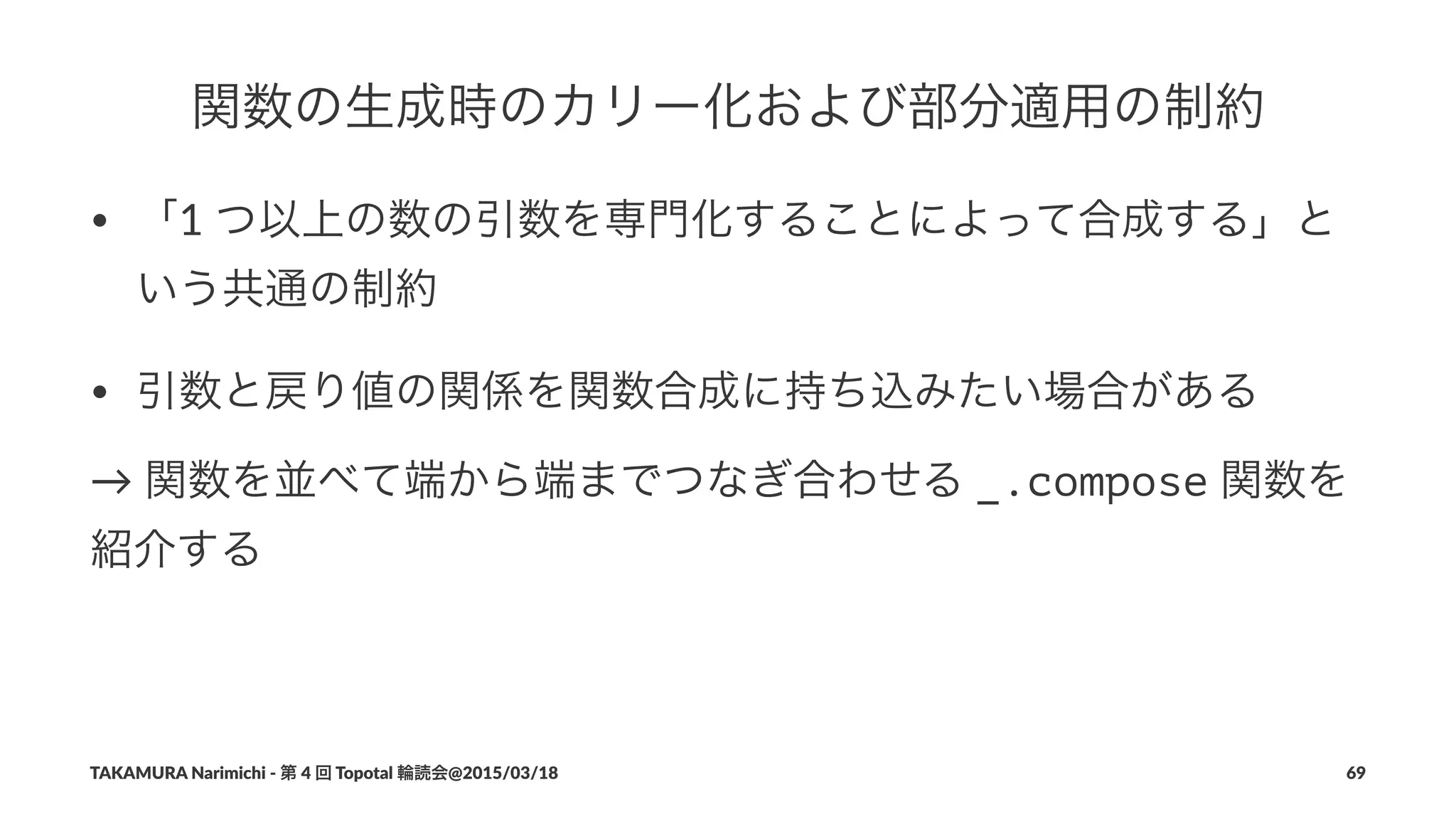 関数の生成時のカリー化および部分適用の制約
• 「1#つ以上の数の引数を専門化することによって合成する」と
いう共通の制約
• 引数と戻り値の関係を関数合成に持ち込みたい場合がある
→"関数を並べて端から端までつなぎ合わせる"_.compose"関数を
紹介する
TAKAMURA'Narimichi'/'第'4'回'Topotal'輪読会@2015/03/18 69
 