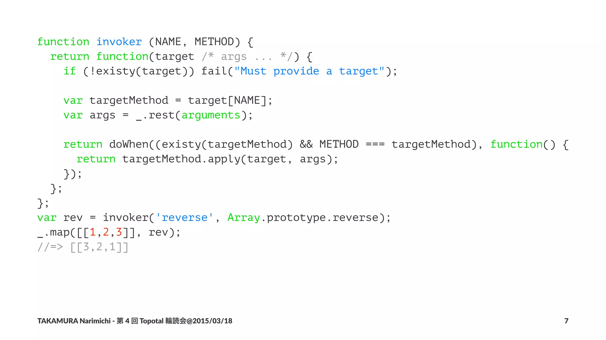 function invoker (NAME, METHOD) {
return function(target /* args ... */) {
if (!existy(target)) fail("Must provide a target");
var targetMethod = target[NAME];
var args = _.rest(arguments);
return doWhen((existy(targetMethod) && METHOD === targetMethod), function() {
return targetMethod.apply(target, args);
});
};
};
var rev = invoker('reverse', Array.prototype.reverse);
_.map([[1,2,3]], rev);
//=> [[3,2,1]]
TAKAMURA'Narimichi'/'第'4'回'Topotal'輪読会@2015/03/18 7
 
