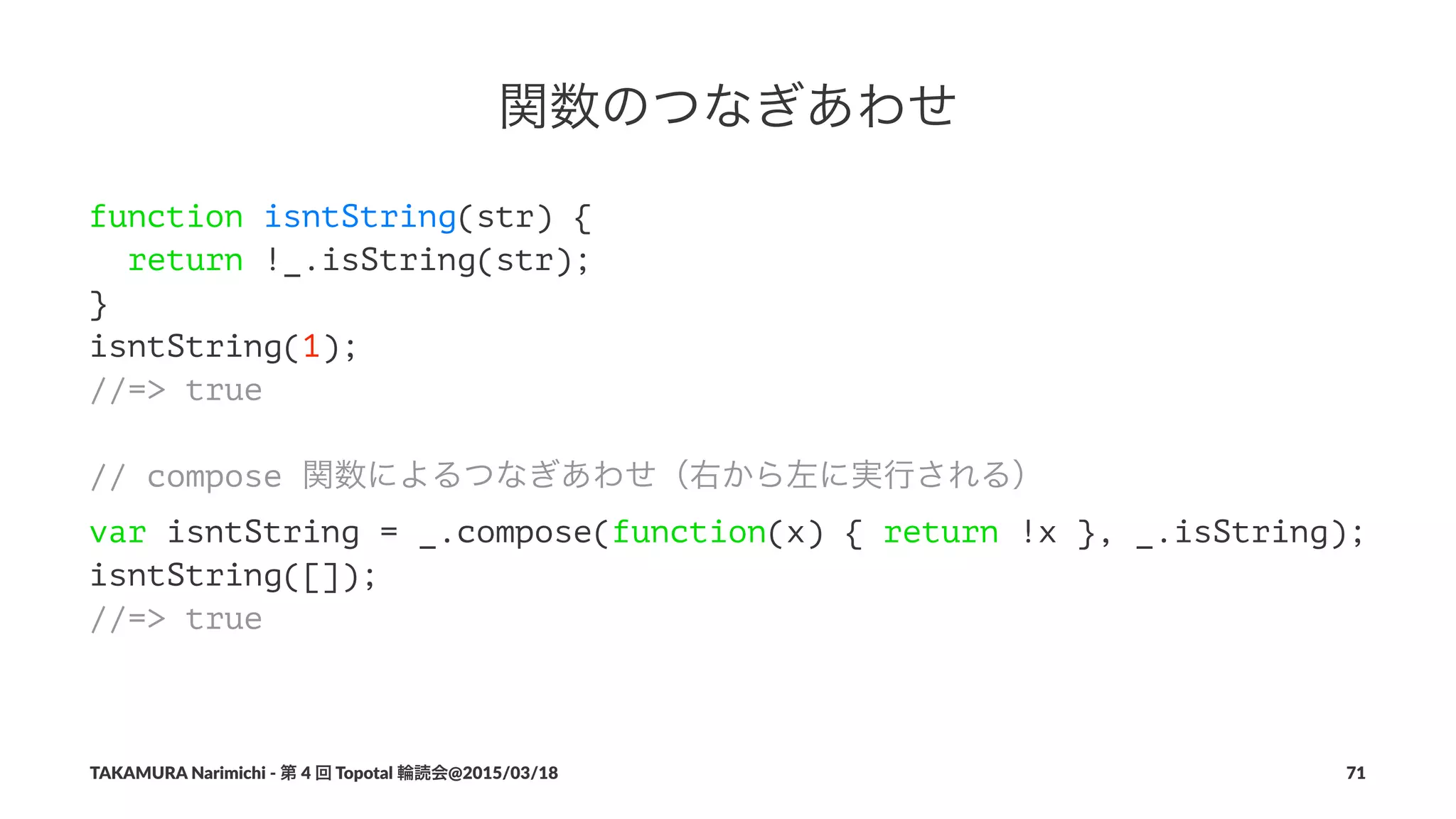 関数のつなぎあわせ
function isntString(str) {
return !_.isString(str);
}
isntString(1);
//=> true
// compose 関数によるつなぎあわせ（右から左に実行される）
var isntString = _.compose(function(x) { return !x }, _.isString);
isntString([]);
//=> true
TAKAMURA'Narimichi'/'第'4'回'Topotal'輪読会@2015/03/18 71
 
