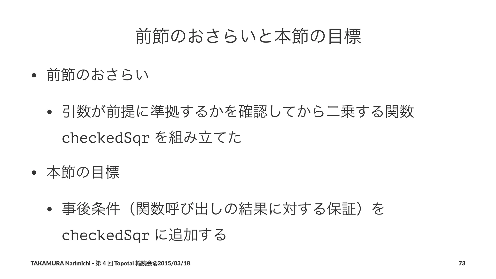 前節のおさらいと本節の目標
• 前節のおさらい
• 引数が前提に準拠するかを確認してから二乗する関数"
checkedSqr"を組み立てた
• 本節の目標
• 事後条件（関数呼び出しの結果に対する保証）を"
checkedSqr"に追加する
TAKAMURA'Narimichi'/'第'4'回'Topotal'輪読会@2015/03/18 73
 