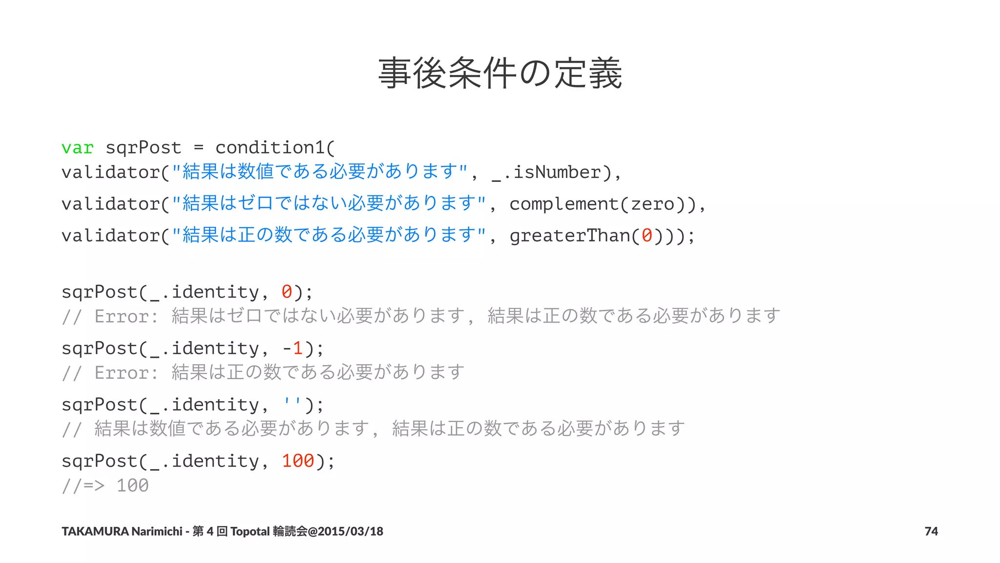 事後条件の定義
var sqrPost = condition1(
validator("結果は数値である必要があります", _.isNumber),
validator("結果はゼロではない必要があります", complement(zero)),
validator("結果は正の数である必要があります", greaterThan(0)));
sqrPost(_.identity, 0);
// Error: 結果はゼロではない必要があります, 結果は正の数である必要があります
sqrPost(_.identity, -1);
// Error: 結果は正の数である必要があります
sqrPost(_.identity, '');
// 結果は数値である必要があります, 結果は正の数である必要があります
sqrPost(_.identity, 100);
//=> 100
TAKAMURA'Narimichi'/'第'4'回'Topotal'輪読会@2015/03/18 74
 